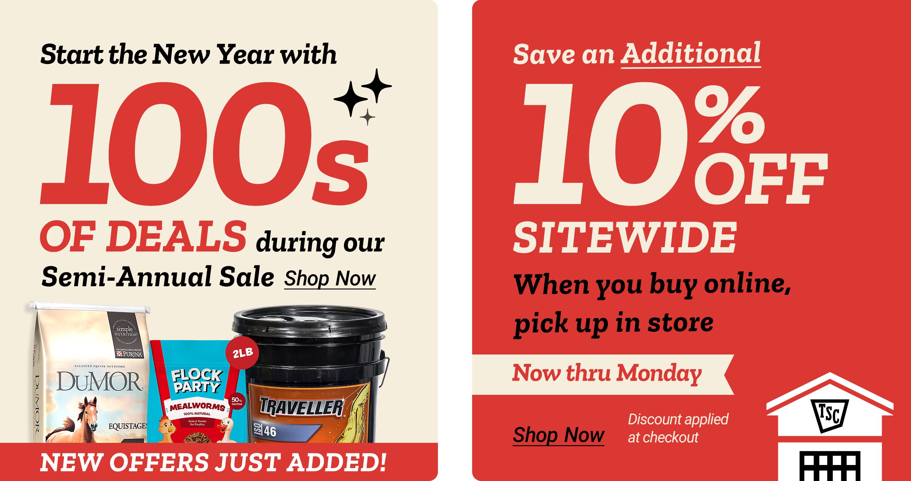 Tractor Supply Company promotion. Start the New Year with hundreds of deals during the Semi Annual Sale with new offers just added. Featured products include DuMOR feed, Flock Party supplement, and Traveller hydraulic fluid. Save an additional 10 percent off sitewide when you buy online and pick up in store. Offer valid now thru Monday. Discount applied at checkout. Shop Now.