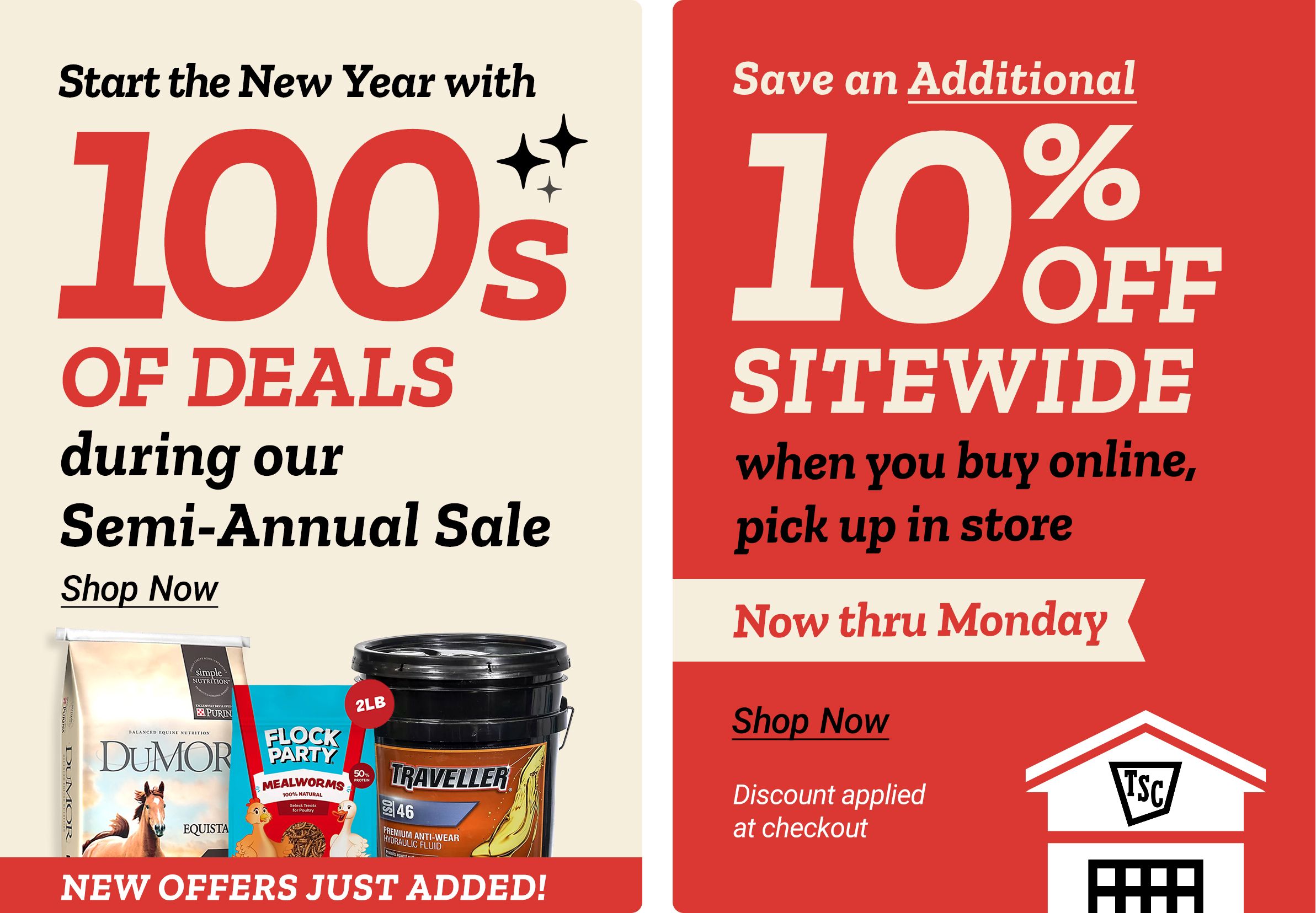 Tractor Supply Company promotion. Start the New Year with hundreds of deals during the Semi Annual Sale with new offers just added. Featured products include DuMOR feed, Flock Party supplement, and Traveller hydraulic fluid. Save an additional 10 percent off sitewide when you buy online and pick up in store. Offer valid now thru Monday. Discount applied at checkout. Shop Now.