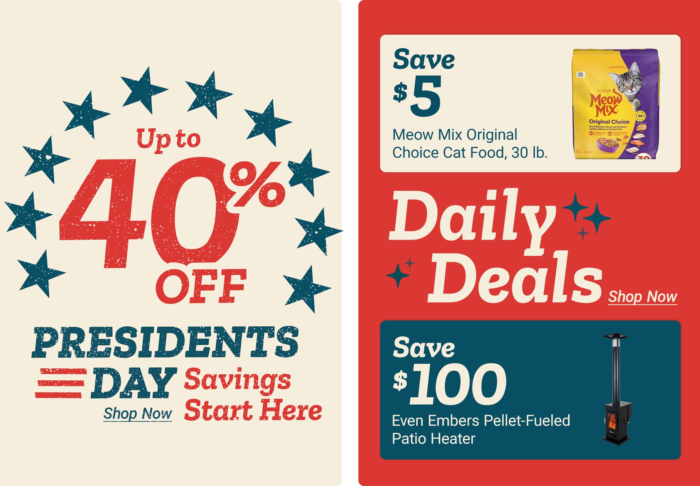 Up to 40 percent off President's Day Savings Shop Now Start Here Save 5 dollars Meow Mix Original Choice Cat Food, 30 lb. Daily Deals Get them before they are gone! Shop Now Save 100 dollars Even Embers Pellet-Fueled Patio Heater A promotional graphic featuring patriotic stars around the discount message on the left, and on the right product deal panels showing a bag of Meow Mix Original Choice cat food and an Even Embers pellet fueled patio heater against a red background.