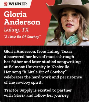 Winner. Gloria Anderson. Luling, Texas. A Little Bit of Cowboy. Gloria Anderson from Luling, Texas discovered her love of music through her father and later studied songwriting at Belmont University in Nashville. Her song A Little Bit of Cowboy celebrates the hard work and persistence of the cowboy spirit. Tractor Supply is excited to partner with Gloria and follow her journey. A promotional banner featuring a portrait of Gloria Anderson wearing a cowboy hat outdoors.
