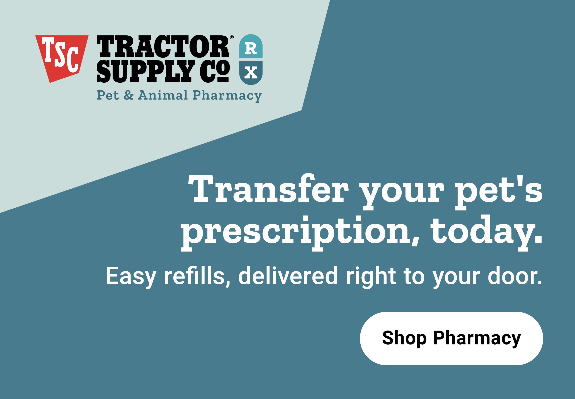 Tractor Supply Company Pet and Animal Pharmacy promotion. Transfer your pet prescription today with easy refills delivered right to your door. Shop Pharmacy.