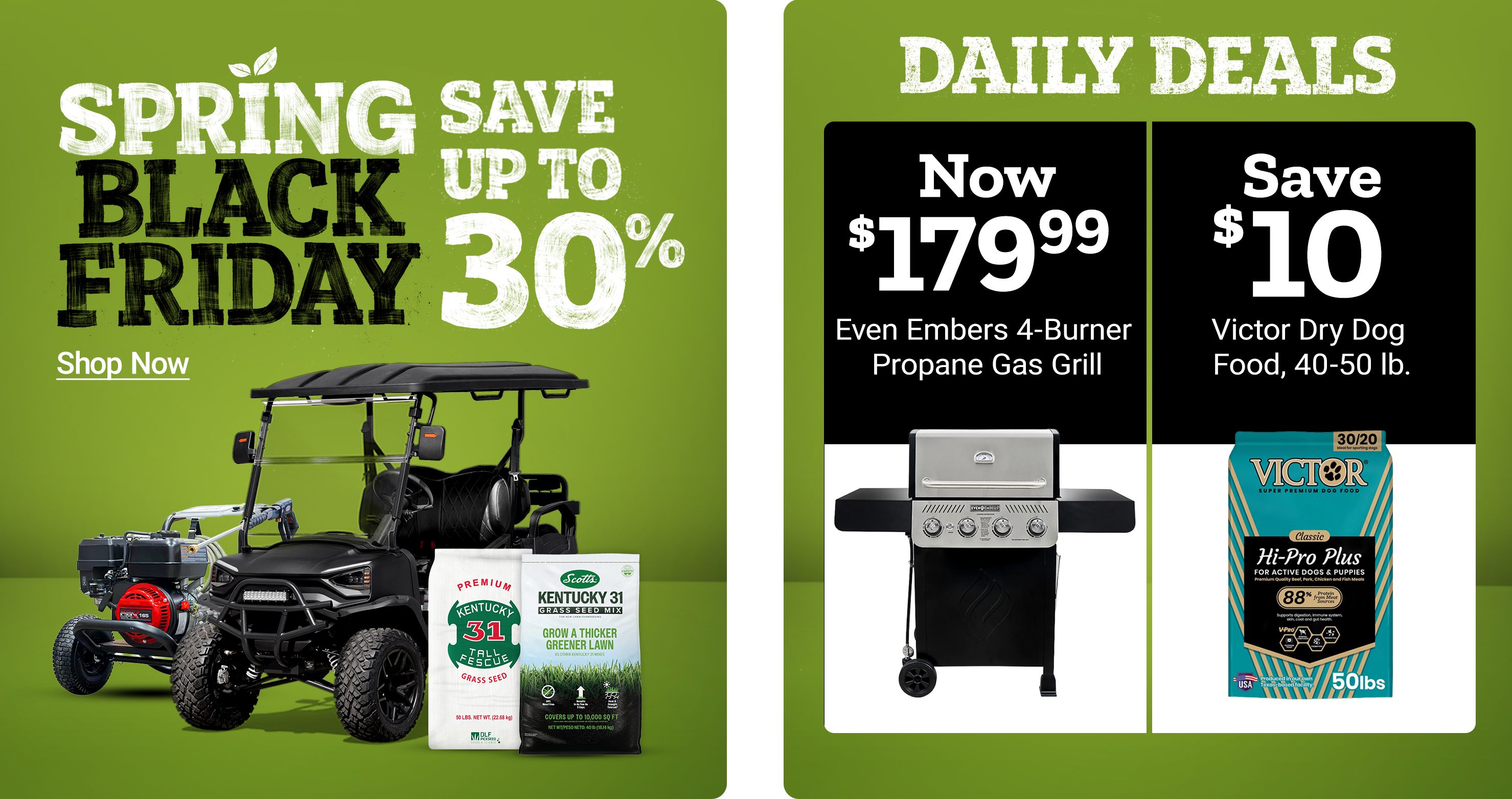 Spring Save Black Friday. Save up to 30 percent. Shop Now. Daily Deals. Now 179 dollars and 99 cents Even Embers four burner propane gas grill. Save 10 dollars on Victor dog food 40 to 50 pounds. A promotional banner featuring a utility vehicle, grass seed products, a gas grill, and a bag of Victor dog food.