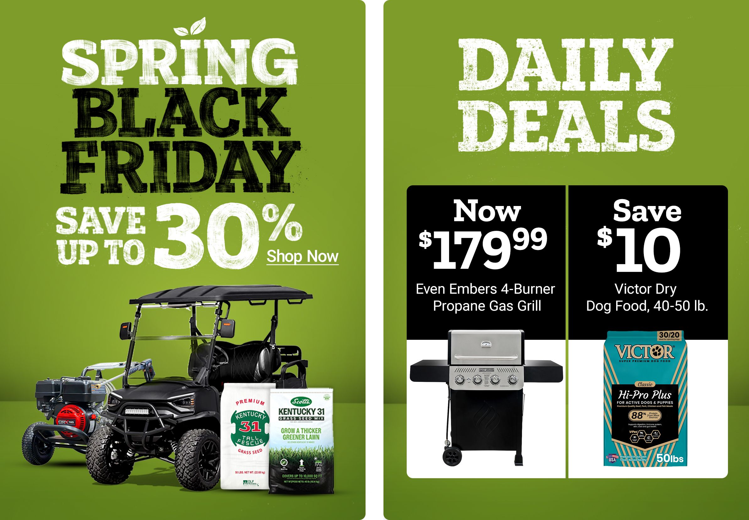 Spring Save Black Friday. Save up to 30 percent. Shop Now. Daily Deals. Now 179 dollars and 99 cents Even Embers four burner propane gas grill. Save 10 dollars on Victor dog food 40 to 50 pounds. A promotional banner featuring a utility vehicle, grass seed products, a gas grill, and a bag of Victor dog food.