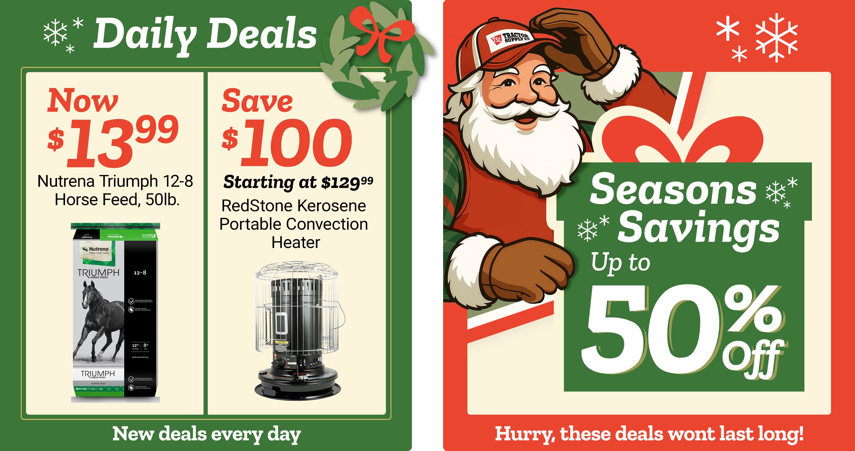 Promotional banner titled Daily Deals with decorative snowflakes and a green background. The left panel reads: Now 13 dollars and 99 cents. Nutrena Triumph 12-8 Horse Feed, 50 lb. An image of the feed bag appears beneath the text. The center panel reads: Save 100 dollars, starting at 129 dollars and 99 cents. RedStone Kerosene Portable Convection Heater. An image of the heater appears beneath the text. The right panel features a smiling Santa character wearing a Tractor Supply Co. hat. Text reads: Seasons Savings up to 50 percent off. Decorative snowflakes and holiday graphics surround the text. A banner along the bottom reads: New deals every day and Hurry, these deals wont last long!