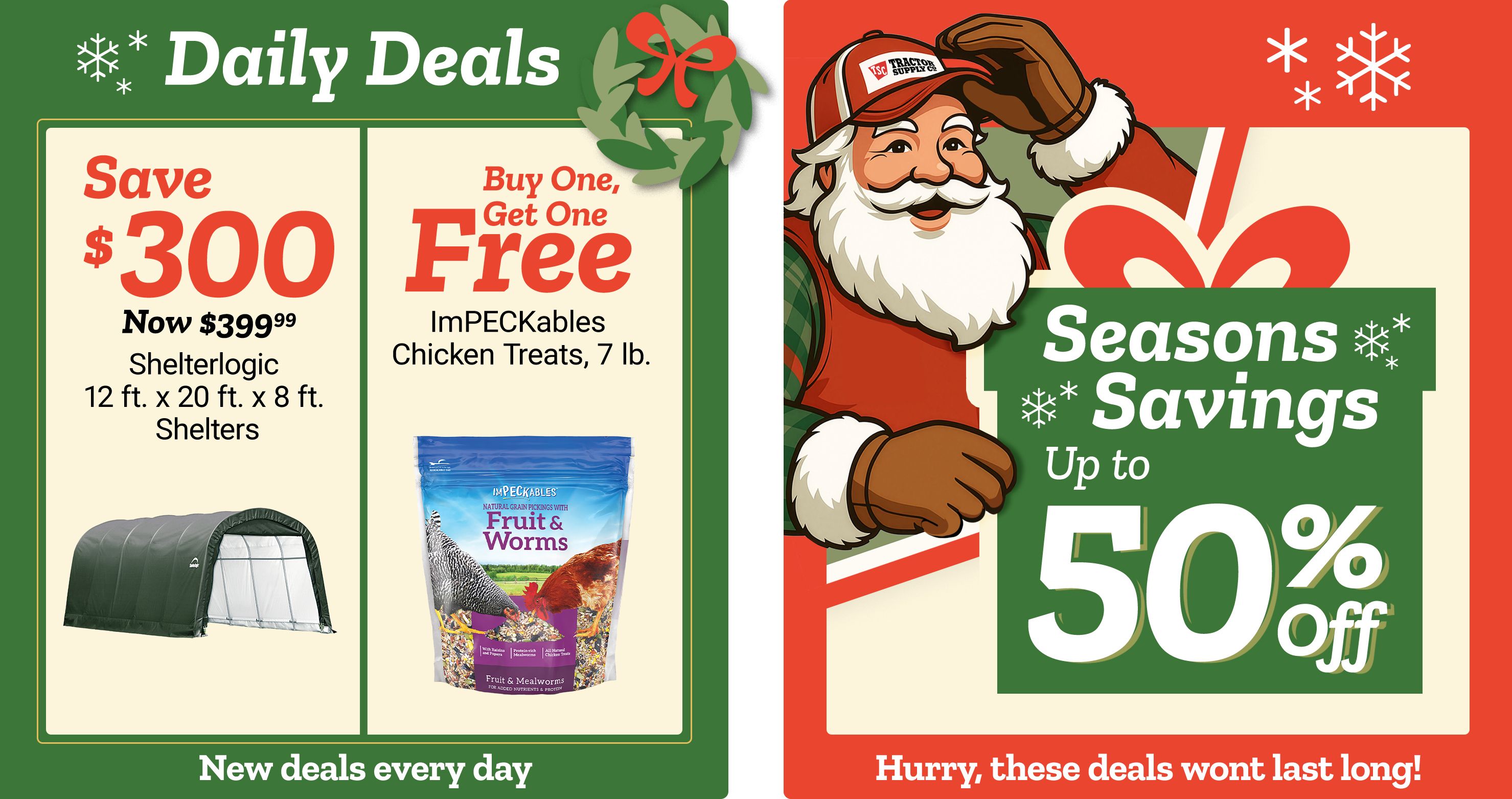 Promotional banner titled Daily Deals with decorative snowflakes and a green background. The left panel reads: Save 300 dollars. Now 399 dollars and 99 cents. ShelterLogic 12 ft. x 20 ft. x 8 ft. Shelters. An image of a green fabric-covered ShelterLogic shelter appears beneath the text. The center panel reads: Buy One, Get One Free. ImPECKables Chicken Treats, 7 lb. An image of a blue bag labeled ImPECKables Fruit & Worms chicken treats appears beneath the text. The right panel features Santa Claus, a smiling illustrated Santa character wearing a red jacket, white gloves, and a Tractor Supply Co. hat, holding a large wrapped gift. Text reads: Seasons Savings up to 50 percent off. Decorative snowflakes and holiday graphics surround the text. A banner along the bottom reads: New deals every day and Hurry, these deals wont last long!