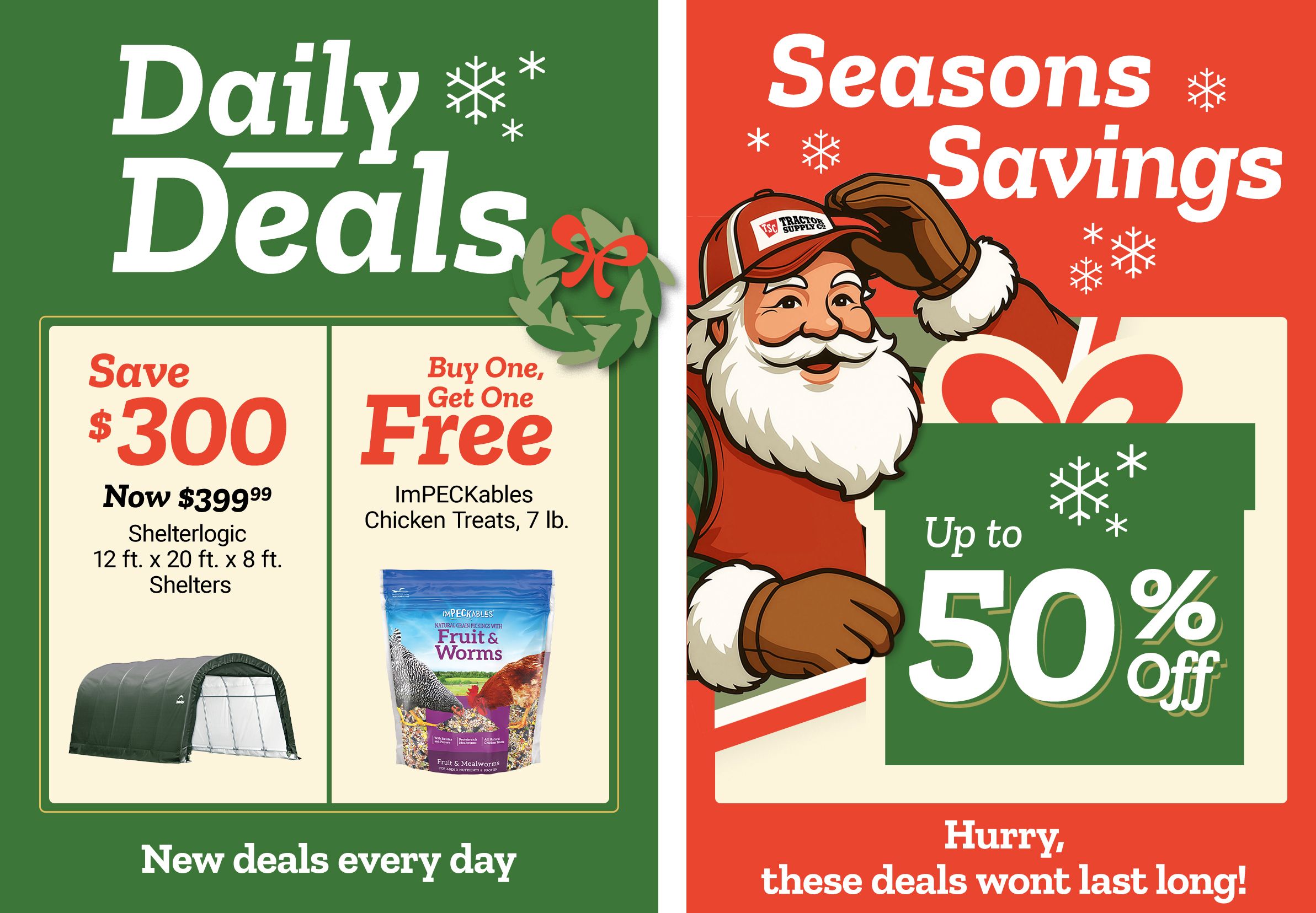 Promotional banner titled Daily Deals with decorative snowflakes and a green background. The left panel reads: Save 300 dollars. Now 399 dollars and 99 cents. ShelterLogic 12 ft. x 20 ft. x 8 ft. Shelters. An image of a green fabric-covered ShelterLogic shelter appears beneath the text. The center panel reads: Buy One, Get One Free. ImPECKables Chicken Treats, 7 lb. An image of a blue bag labeled ImPECKables Fruit & Worms chicken treats appears beneath the text. The right panel features Santa Claus, a smiling illustrated Santa character wearing a red jacket, white gloves, and a Tractor Supply Co. hat, holding a large wrapped gift. Text reads: Seasons Savings up to 50 percent off. Decorative snowflakes and holiday graphics surround the text. A banner along the bottom reads: New deals every day and Hurry, these deals wont last long!