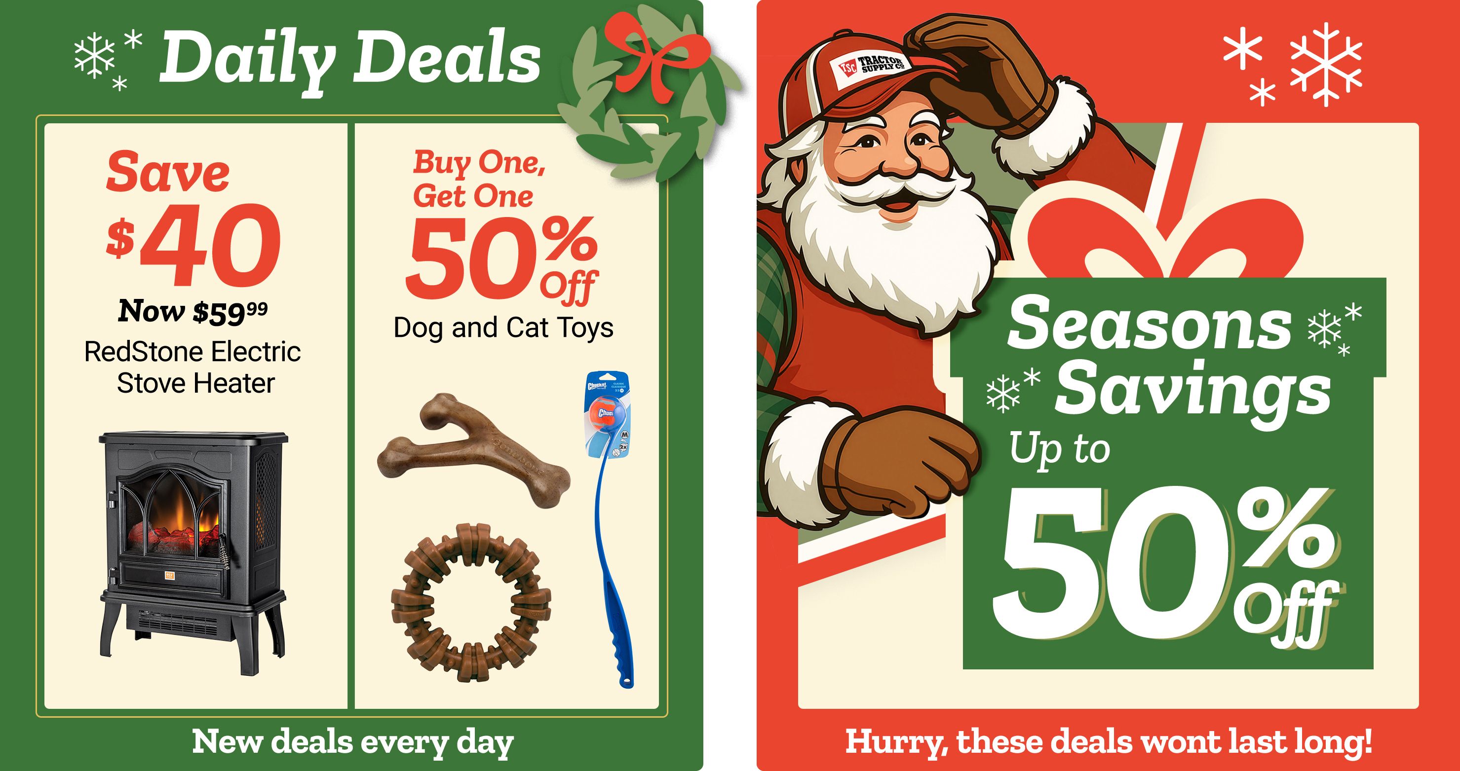 Promotional banner titled Daily Deals with decorative snowflakes and a green background. The left panel reads: Save 40 dollars. Now 59 dollars and 99 cents. RedStone Electric Stove Heater. An image of a black electric stove-style space heater with a glowing fire effect appears beneath the text. The center panel reads: Buy One, Get One 50 percent off. Dog and Cat Toys. Images of assorted pet toys appear beneath the text, including a brown bone-shaped chew, a circular chew ring, and a blue wand-style cat toy. The right panel features a smiling illustrated Santa character wearing a red jacket, white gloves, and a Tractor Supply Co. hat, holding a large wrapped gift. Text reads: Seasons Savings up to 50 percent off. Decorative snowflakes and holiday graphics surround the text. A banner along the bottom reads: New deals every day and Hurry, these deals wont last long!