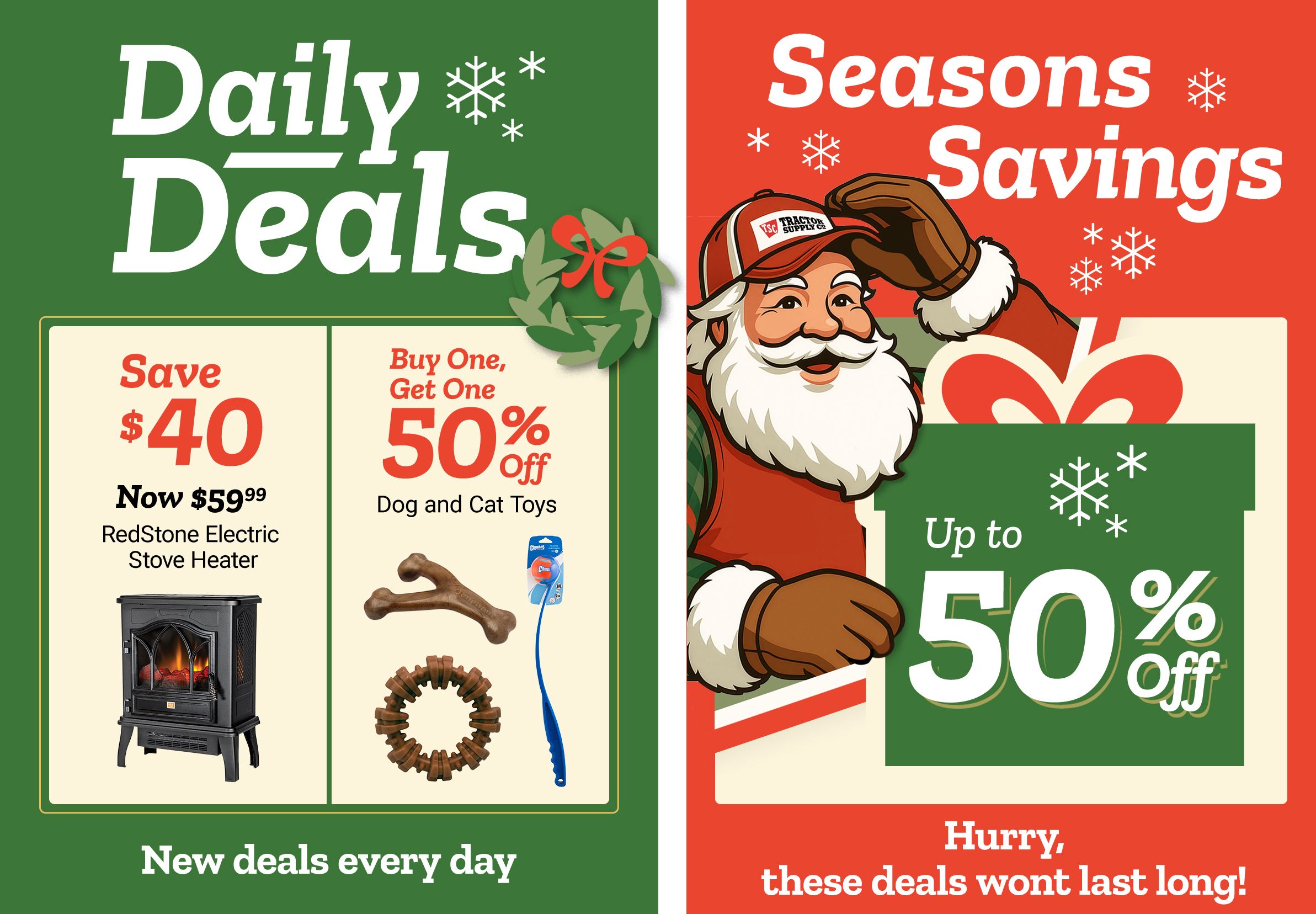 Promotional banner titled Daily Deals with decorative snowflakes and a green background. The left panel reads: Save 40 dollars. Now 59 dollars and 99 cents. RedStone Electric Stove Heater. An image of a black electric stove-style space heater with a glowing fire effect appears beneath the text. The center panel reads: Buy One, Get One 50 percent off. Dog and Cat Toys. Images of assorted pet toys appear beneath the text, including a brown bone-shaped chew, a circular chew ring, and a blue wand-style cat toy. The right panel features a smiling illustrated Santa character wearing a red jacket, white gloves, and a Tractor Supply Co. hat, holding a large wrapped gift. Text reads: Seasons Savings up to 50 percent off. Decorative snowflakes and holiday graphics surround the text. A banner along the bottom reads: New deals every day and Hurry, these deals wont last long!
