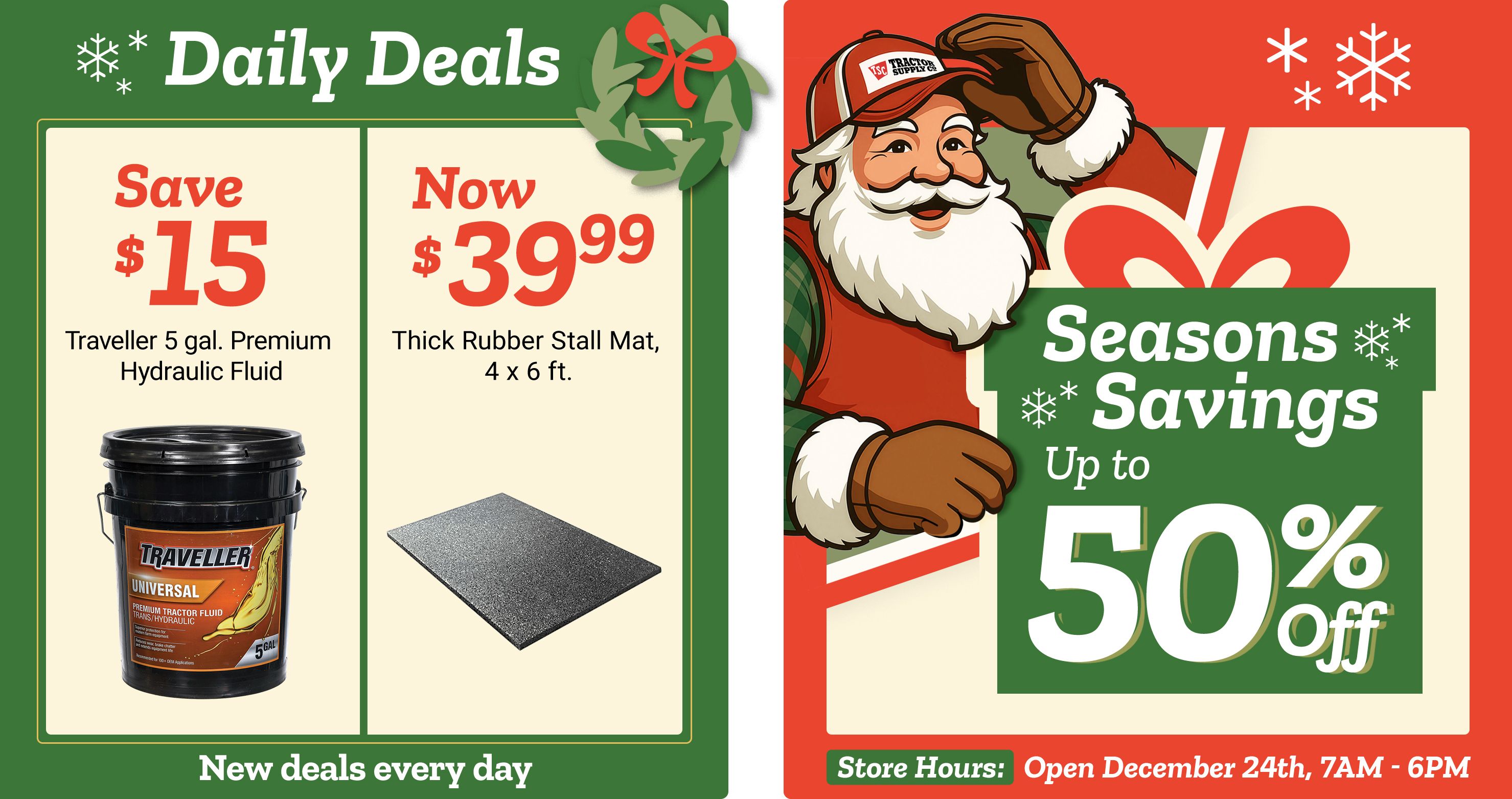Tractor Supply Company promotion. Daily Deals include save 15 dollars on Traveller 5 gallon Premium Hydraulic Fluid and thick rubber stall mat 4 by 6 feet now 39.99. Seasons Savings offer up to 50 percent off select items. Image features Santa illustration and festive snowflakes. Store hours shown open December 24th 7 AM to 6 PM. Text reads New deals every day.