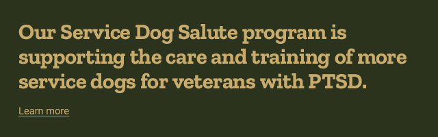 Our service Dog Salute program is supporting the care and
            training of more service dogs for veterans with PTSD.