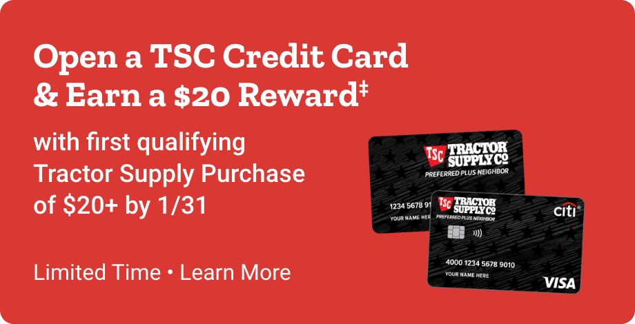 Open a TSC Credit Card  & Earn a $20 Reward‡ with first qualifying Tractor Supply Purchase  of $20+ by 1/31