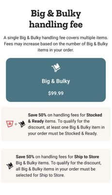 Delivery rates by weight. Small delivery 0 to 150 pounds: standard delivery 9 dollars and 99 cents or free on orders 49 dollars and 99 cents and up; same day delivery 19 dollars and 99 cents or 10 dollars on orders 49 dollars and 99 cents and up; Smart Supply and Autoship delivery 4 dollars and 99 cents or free on orders 49 dollars and 99 cents and up. Medium delivery 151 to 400 pounds: standard delivery 19 dollars and 99 cents or free on orders 249 dollars and 99 cents and up; same day delivery 39 dollars and 99 cents or 20 dollars on orders 249 dollars and 99 cents and up; Smart Supply and Autoship delivery 9 dollars and 99 cents or free on orders 249 dollars and 99 cents and up. Large delivery 401 to 1,000 pounds: standard delivery 49 dollars and 99 cents or free on orders 599 dollars and 99 cents and up; same day delivery 79 dollars and 99 cents or 30 dollars on orders 599 dollars and 99 cents and up; Smart Supply and Autoship delivery 24 dollars and 99 cents or free on orders 599 dollars and 99 cents and up. Extra large delivery 1,001 to 3,500 pounds: standard delivery 99 dollars and 99 cents or free on orders 999 dollars and 99 cents and up; same day delivery 149 dollars and 99 cents or 50 dollars on orders 999 dollars and 99 cents and up; Smart Supply and Autoship delivery 49 dollars and 99 cents or free on orders 999 dollars and 99 cents and up. Special delivery 3,501 pounds and up: standard delivery 199 dollars and 99 cents or free on orders 2,499 dollars and 99 cents and up; same day delivery 299 dollars and 99 cents or 100 dollars on orders 2,499 dollars and 99 cents and up; Smart Supply and Autoship delivery 99 dollars and 99 cents or free on orders 2,499 dollars and 99 cents and up. Scheduling does not apply for small deliveries. Big and bulky handling fees by size and weight: Big and Bulky I 401 to 1,000 pounds 99 dollars and 99 cents; Big and Bulky II 1,001 to 3,500 pounds 149 dollars and 99 cents; Big and Bulky III 3,501 pounds and up 199 dollars and 99 cents. Save 50 percent on handling fees for Stocked and Ready items. Save 50 percent on handling fees for Ship to Store on Big and Bulky items.