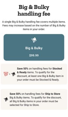 Delivery rates by weight. Small delivery 0 to 150 pounds: standard delivery 9 dollars and 99 cents or free on orders 49 dollars and 99 cents and up; same day delivery 19 dollars and 99 cents or 10 dollars on orders 49 dollars and 99 cents and up; Smart Supply and Autoship delivery 4 dollars and 99 cents or free on orders 49 dollars and 99 cents and up. Medium delivery 151 to 400 pounds: standard delivery 19 dollars and 99 cents or free on orders 249 dollars and 99 cents and up; same day delivery 39 dollars and 99 cents or 20 dollars on orders 249 dollars and 99 cents and up; Smart Supply and Autoship delivery 9 dollars and 99 cents or free on orders 249 dollars and 99 cents and up. Large delivery 401 to 1,000 pounds: standard delivery 49 dollars and 99 cents or free on orders 599 dollars and 99 cents and up; same day delivery 79 dollars and 99 cents or 30 dollars on orders 599 dollars and 99 cents and up; Smart Supply and Autoship delivery 24 dollars and 99 cents or free on orders 599 dollars and 99 cents and up. Extra large delivery 1,001 to 3,500 pounds: standard delivery 99 dollars and 99 cents or free on orders 999 dollars and 99 cents and up; same day delivery 149 dollars and 99 cents or 50 dollars on orders 999 dollars and 99 cents and up; Smart Supply and Autoship delivery 49 dollars and 99 cents or free on orders 999 dollars and 99 cents and up. Special delivery 3,501 pounds and up: standard delivery 199 dollars and 99 cents or free on orders 2,499 dollars and 99 cents and up; same day delivery 299 dollars and 99 cents or 100 dollars on orders 2,499 dollars and 99 cents and up; Smart Supply and Autoship delivery 99 dollars and 99 cents or free on orders 2,499 dollars and 99 cents and up. Scheduling does not apply for small deliveries. Big and bulky handling fees by size and weight: Big and Bulky I 401 to 1,000 pounds 99 dollars and 99 cents; Big and Bulky II 1,001 to 3,500 pounds 149 dollars and 99 cents; Big and Bulky III 3,501 pounds and up 199 dollars and 99 cents. Save 50 percent on handling fees for Stocked and Ready items. Save 50 percent on handling fees for Ship to Store on Big and Bulky items.