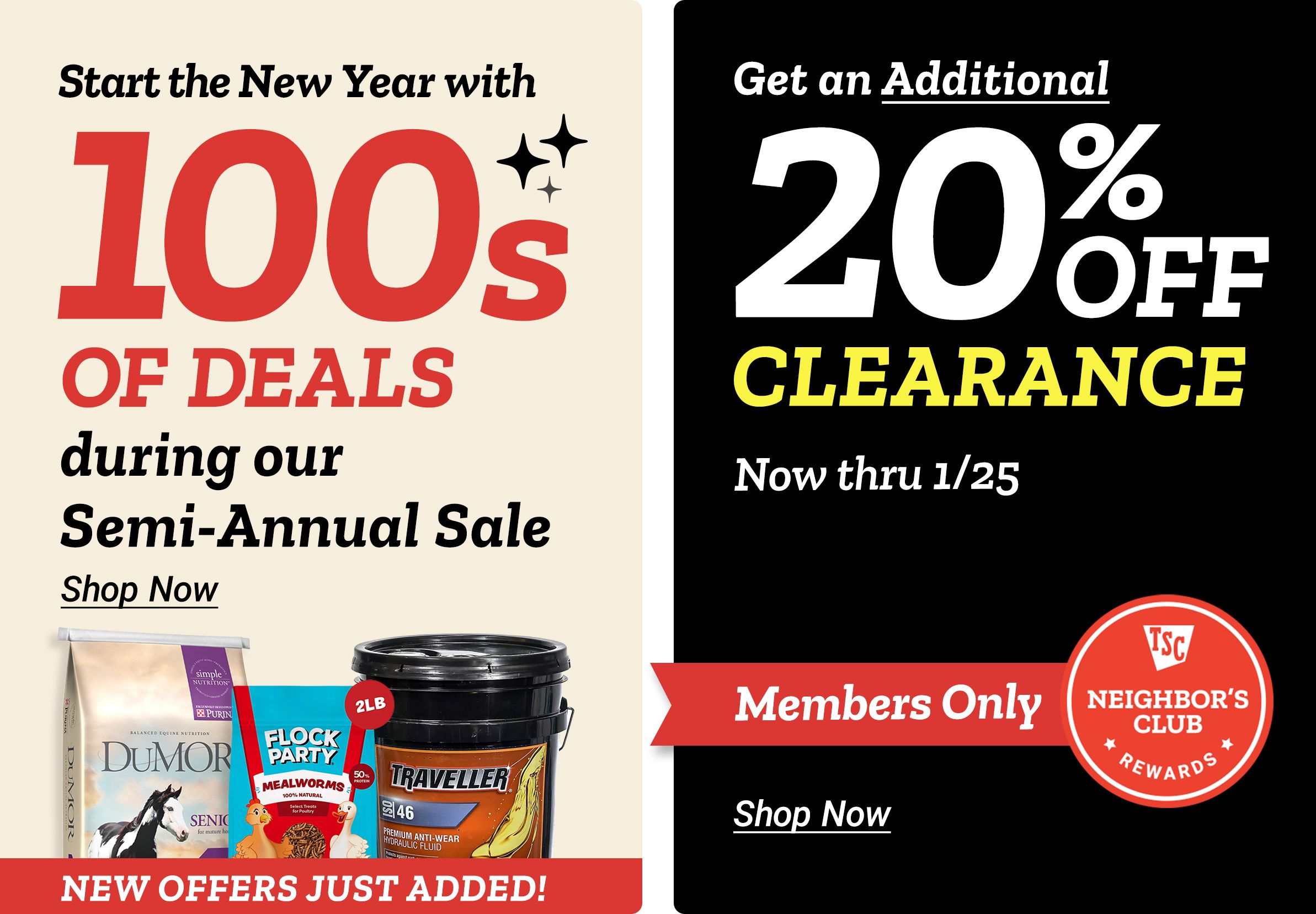 Tractor Supply Company promotion. Start the New Year with hundreds of deals during the Semi Annual Sale with new offers just added. Featured products include DuMOR feed, Flock Party mealworms, and Traveller hydraulic fluid. Neighbor's Club members get an additional 20 percent off clearance items now through January 25. Shop Now.