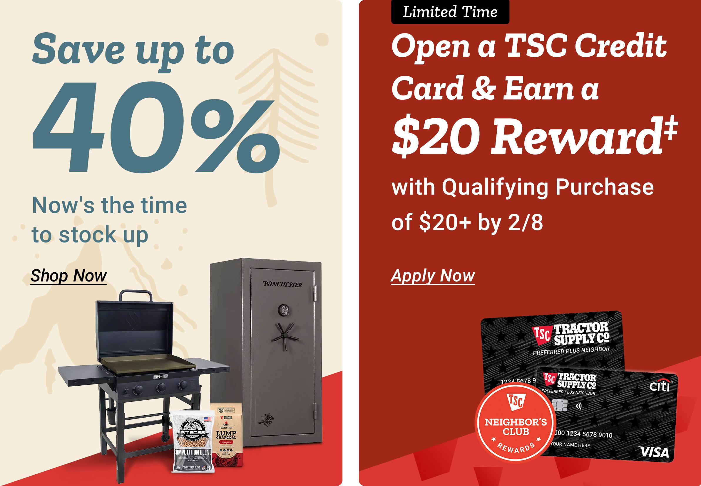 Split promotional banner with two panels.  The left panel has a light beige background with a subtle pine tree graphic. Large teal text reads: Save up to 40 percent. Smaller text below reads: Now’s the time to stock up. A Shop Now link appears beneath the text. At the bottom of the panel are images of a black grill with side shelves, a Winchester gun safe, a bag of charcoal, and a smaller bag of grilling supplies. The right panel has a red background. A black label at the top reads: Limited Time. Large white text reads: Open a TSC Credit Card & Earn a 20 dollar Reward. Smaller white text below reads: with Qualifying Purchase of 20 dollars plus by February 8th. An Apply Today link appears below. Images of a Tractor Supply Co. Preferred Plus Neighbor credit card, a Citi logo, and a Neighbor’s Club Rewards badge appear near the bottom of the panel.