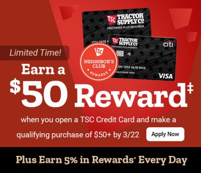 Tractor Supply Company Neighbor's Club promotion. Earn a 50 dollar reward when you open a TSC Credit Card and make a qualifying purchase of 50 dollars
              or more by March 22. Plus earn 5 percent in rewards every day. Image shows TSC credit cards and Neighbor's Club Rewards logo with Apply Now button.