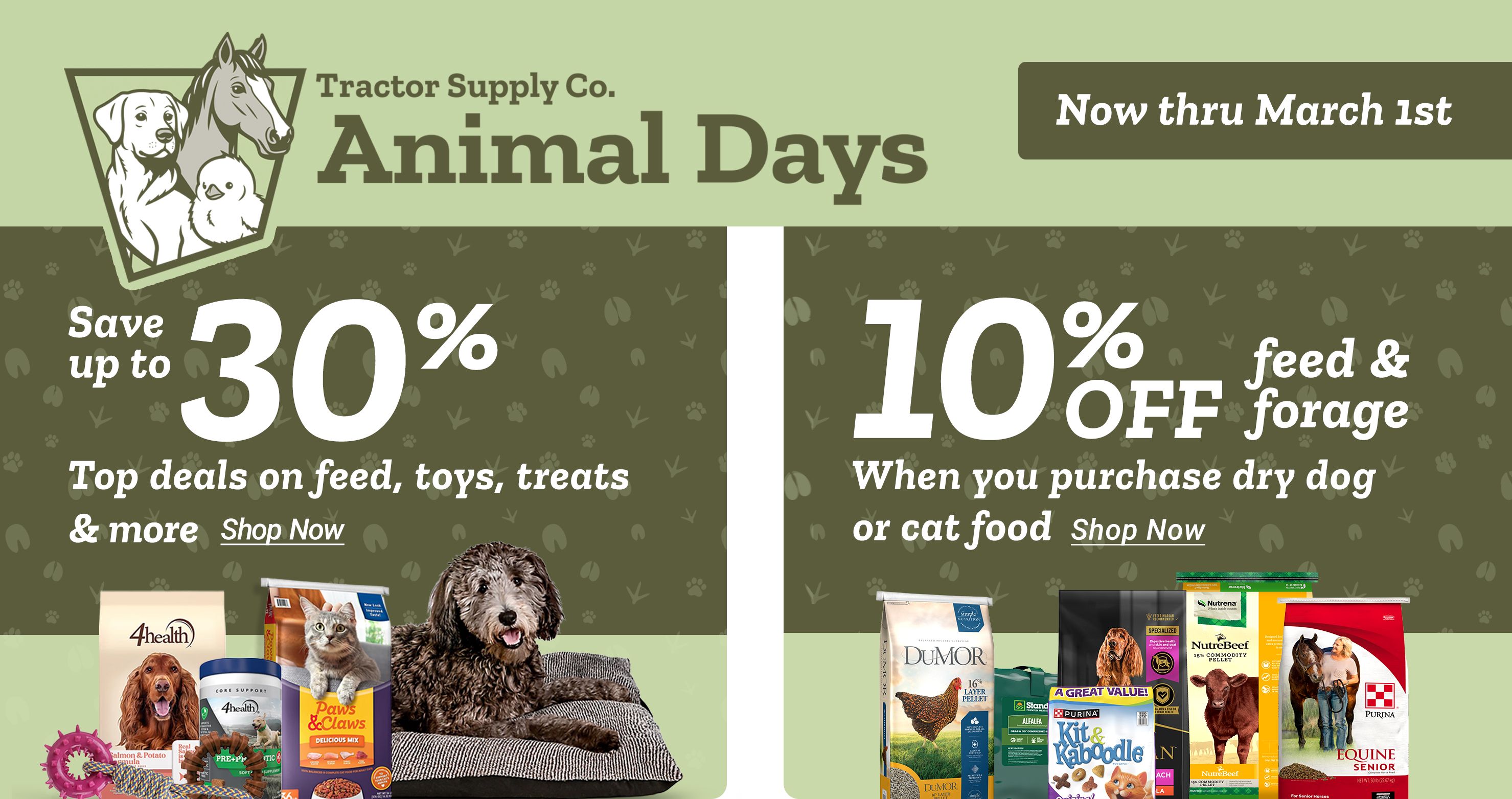 Tractor Supply Company Animal Days promotion. Save up to 30 percent on pet food and supplies including 4health and Paws and Claws. Get 10 percent off feed and forage when you purchase dry dog or cat food. Shop Now.