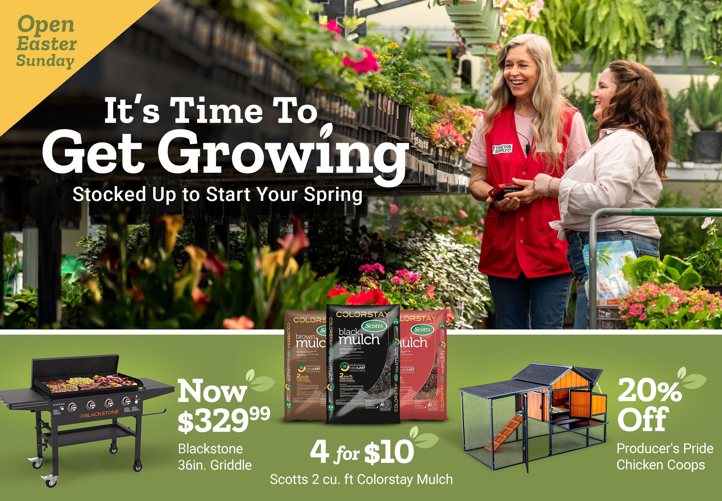 Open Easter Sunday. It is time to get growing. Stocked up to start your spring. Now 329 dollars and 99 cents Blackstone 36 inch griddle. 4 for 10 dollars Scotts 2 cubic foot ColorStay mulch. 20 percent off Producer's Pride chicken coops. A Tractor Supply Company employee in a red vest helps a customer in a greenhouse aisle filled with plants and flowers.