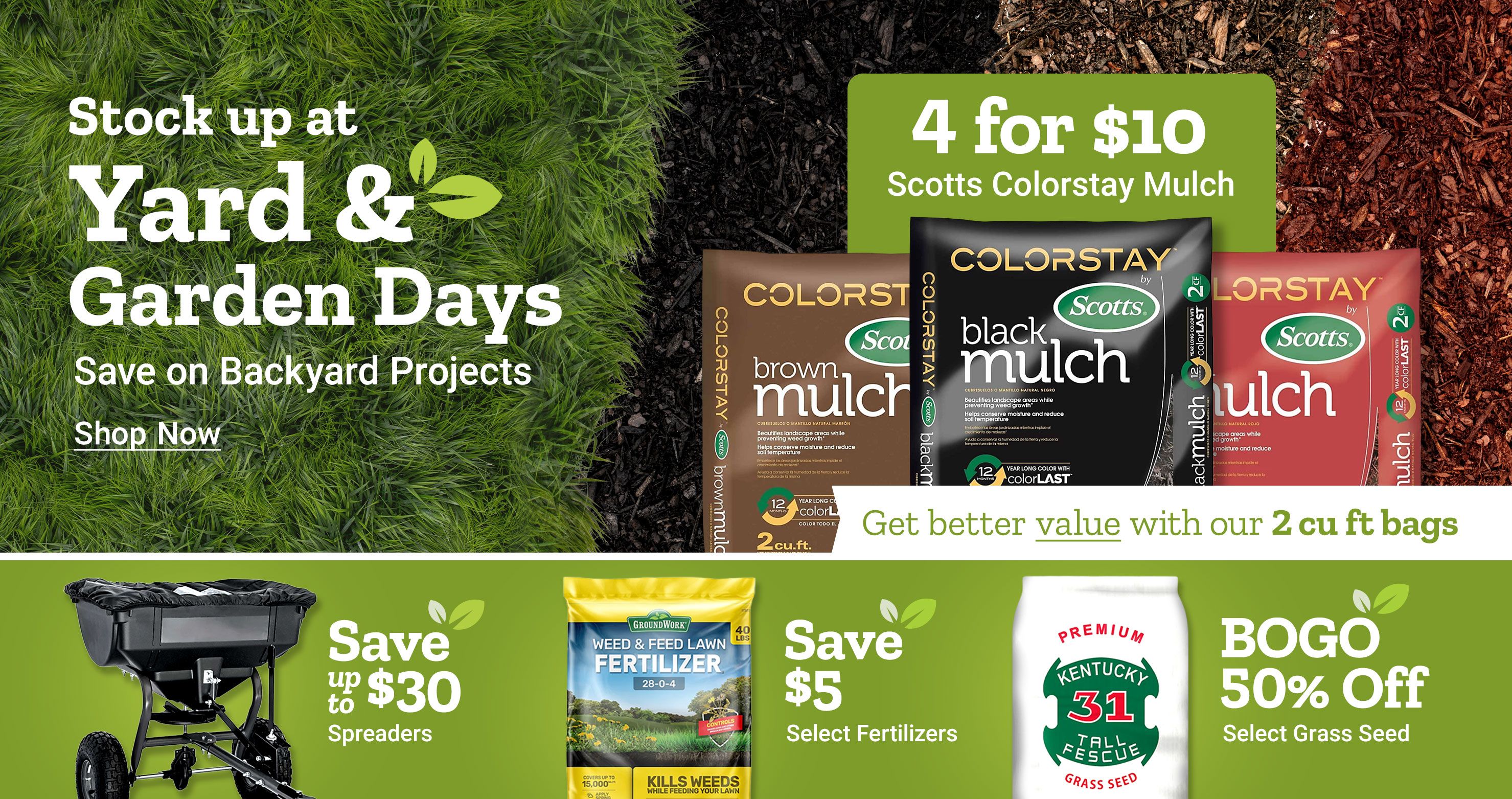 Stock up at Yard and Garden Days. Save on backyard projects. Shop now. 4 for 10 dollars Scotts ColorStay mulch. Get better value with our 2 cubic foot bags. Scotts ColorStay mulch bags shown in brown, black, and red varieties. Save up to 30 dollars on spreaders. Save 5 dollars on select fertilizers. BOGO 50 percent off select grass seed. GroundWork weed and feed lawn fertilizer and Kentucky 31 tall fescue grass seed bag displayed alongside a broadcast spreader on a green background.