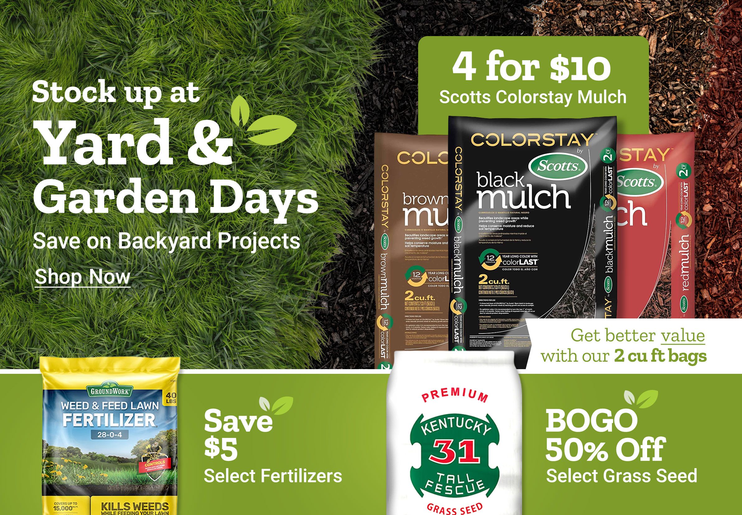 Stock up at Yard and Garden Days. Save on backyard projects. Shop now. 4 for 10 dollars Scotts ColorStay mulch. Get better value with our 2 cubic foot bags. Scotts ColorStay mulch bags shown in brown, black, and red varieties. Save up to 30 dollars on spreaders. Save 5 dollars on select fertilizers. BOGO 50 percent off select grass seed. GroundWork weed and feed lawn fertilizer and Kentucky 31 tall fescue grass seed bag displayed alongside a broadcast spreader on a green background.