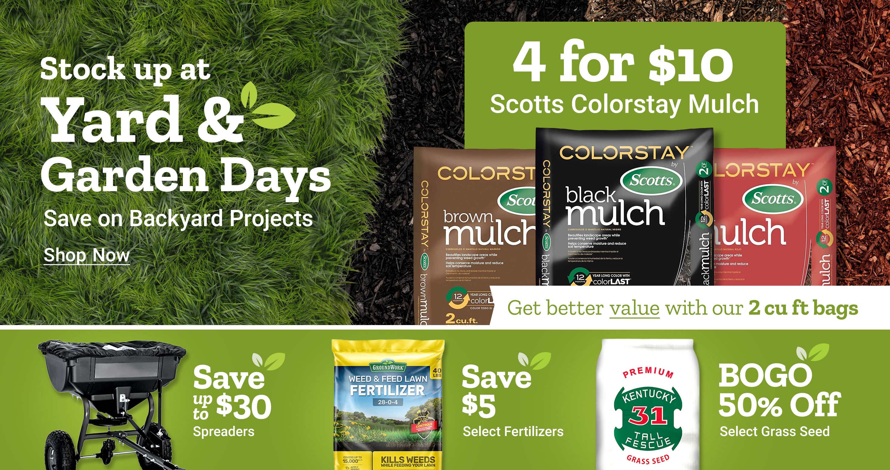 Stock up at Yard and Garden Days. Save on backyard projects. Shop now. 4 for 10 dollars Scotts ColorStay mulch. Get better value with our 2 cubic foot bags. Scotts ColorStay mulch bags shown in brown, black, and red varieties. Save up to 30 dollars on spreaders. Save 5 dollars on select fertilizers. BOGO 50 percent off select grass seed. GroundWork weed and feed lawn fertilizer and Kentucky 31 tall fescue grass seed bag displayed alongside a broadcast spreader on a green background.