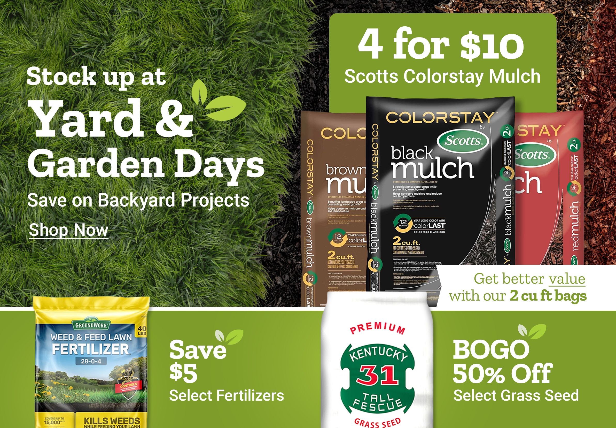 Stock up at Yard and Garden Days. Save on backyard projects. Shop now. 4 for 10 dollars Scotts ColorStay mulch. Get better value with our 2 cubic foot bags. Scotts ColorStay mulch bags shown in brown, black, and red varieties. Save up to 30 dollars on spreaders. Save 5 dollars on select fertilizers. BOGO 50 percent off select grass seed. GroundWork weed and feed lawn fertilizer and Kentucky 31 tall fescue grass seed bag displayed alongside a broadcast spreader on a green background.