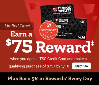 Tractor Supply Company Neighbor's Club promotion. Earn a 75 dollar reward when you open a TSC Credit Card and make a qualifying purchase of 75 dollars or
              more by May 10. Plus earn 5 percent in rewards every day. Image shows TSC credit cards and Neighbor's Club Rewards logo with Apply Now button.