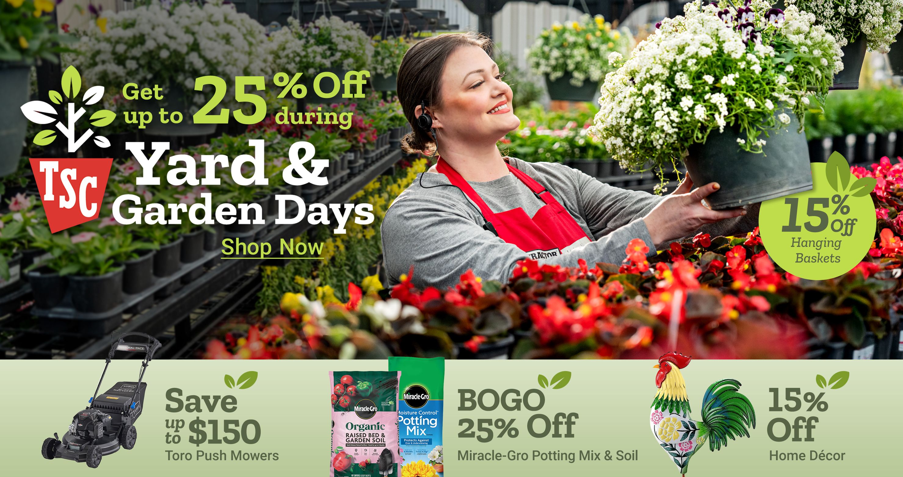 Get up to 25 percent off during Yard and Garden Days. 15 percent off hanging baskets. Shop now. Save up to 150 dollars Toro push mowers. BOGO 25 percent off Miracle Gro potting mix and soil. 15 percent off home decor. A Tractor Supply Company employee in a red apron holds a hanging flower basket in a greenhouse surrounded by plants and flowers.
