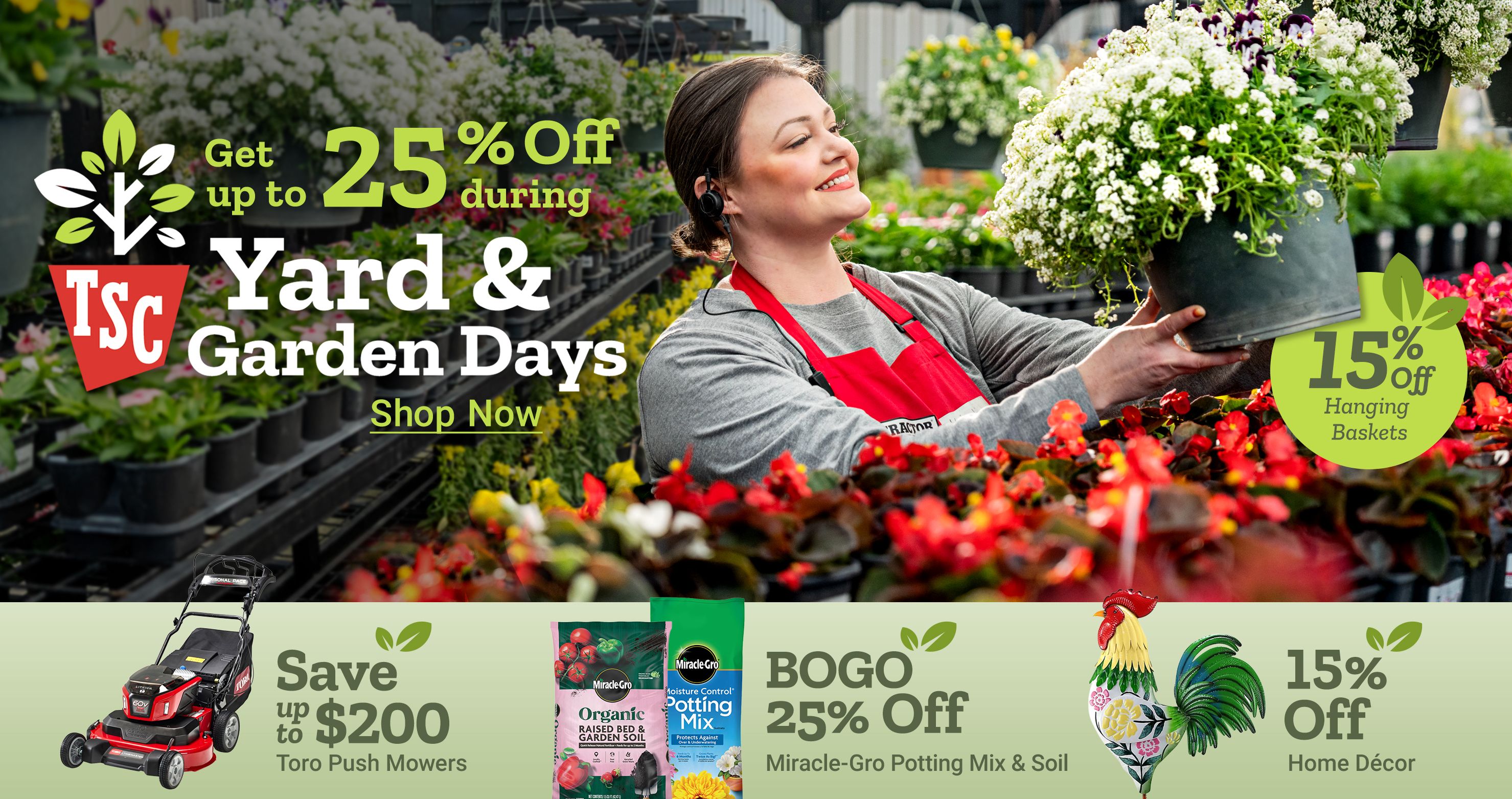 Get up to 25 percent off during Yard and Garden Days. 15 percent off hanging baskets. Shop now. Save up to 200 dollars Toro push mowers. BOGO 25 percent off Miracle Gro potting mix and soil. 15 percent off home decor. A Tractor Supply Company employee in a red apron holds a hanging flower basket in a greenhouse surrounded by plants and flowers.