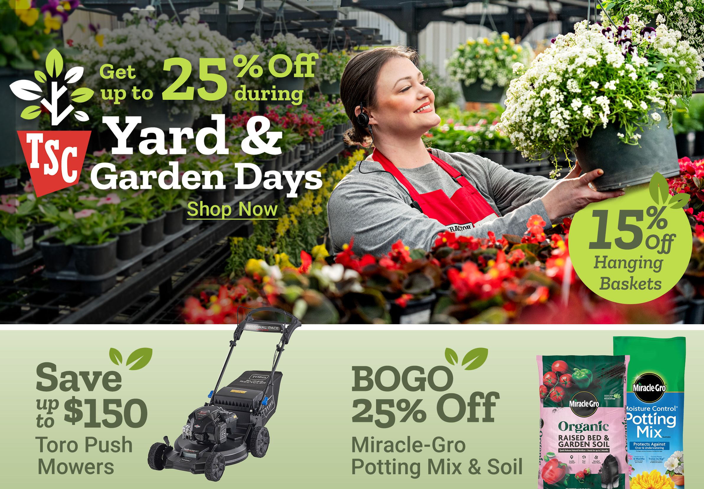 Get up to 25 percent off during Yard and Garden Days. 15 percent off hanging baskets. Shop now. Save up to 150 dollars Toro push mowers. BOGO 25 percent off Miracle Gro potting mix and soil. 15 percent off home decor. A Tractor Supply Company employee in a red apron holds a hanging flower basket in a greenhouse surrounded by plants and flowers.