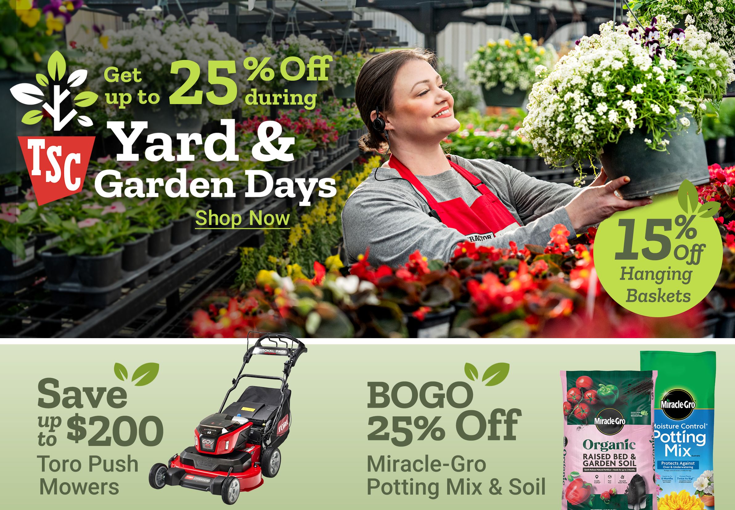 Get up to 25 percent off during Yard and Garden Days. 15 percent off hanging baskets. Shop now. Save up to 200 dollars Toro push mowers. BOGO 25 percent off Miracle Gro potting mix and soil. 15 percent off home decor. A Tractor Supply Company employee in a red apron holds a hanging flower basket in a greenhouse surrounded by plants and flowers.