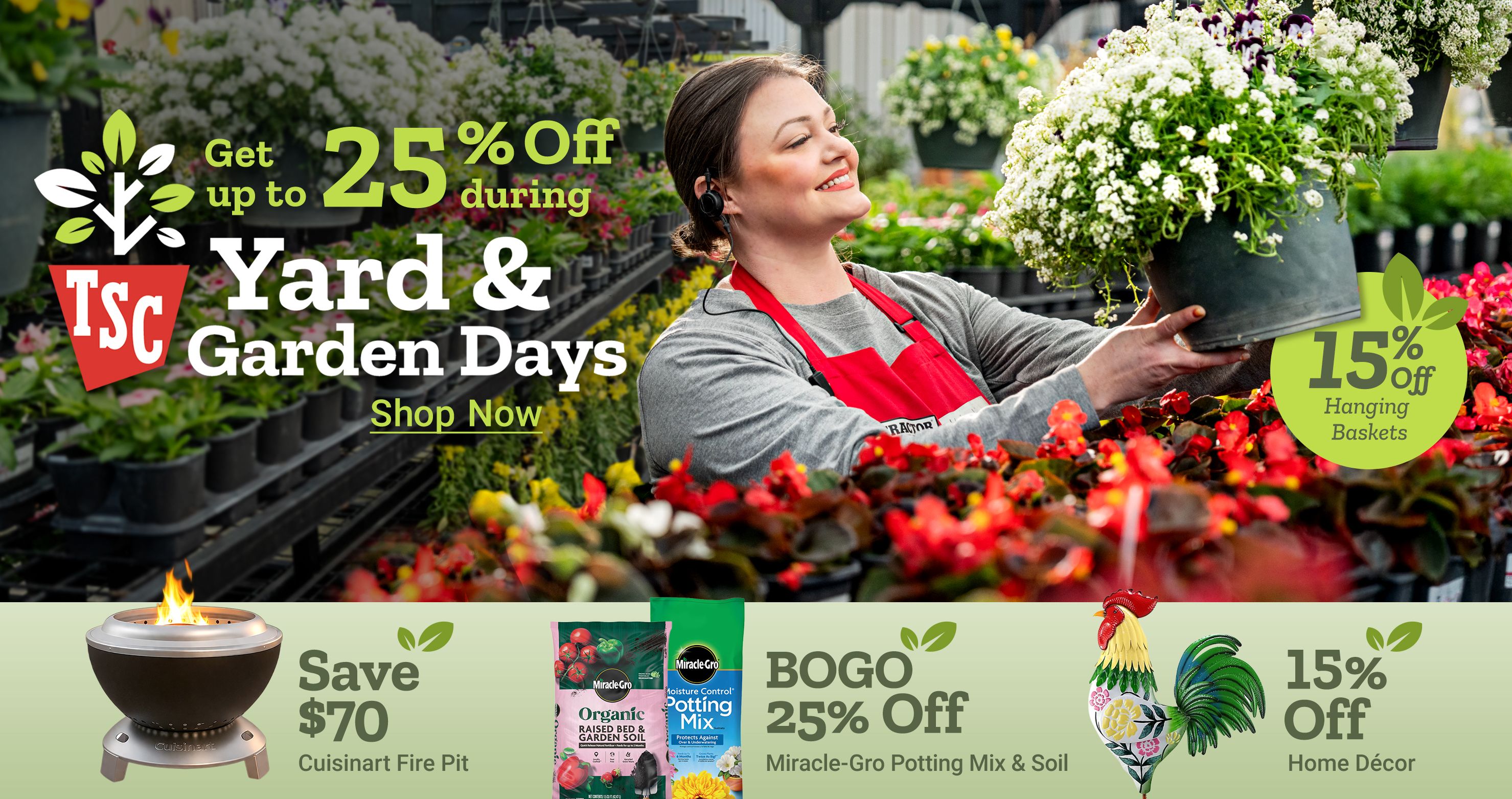 Get up to 25 percent off during Yard and Garden Days. 15 percent off hanging baskets. Shop now. Save 70 dollars Cuisinart fire pit. BOGO 25 percent off Miracle Gro potting mix and soil. 15 percent off home decor. A Tractor Supply Company employee in a red apron holds a hanging flower basket in a greenhouse surrounded by plants and flowers.