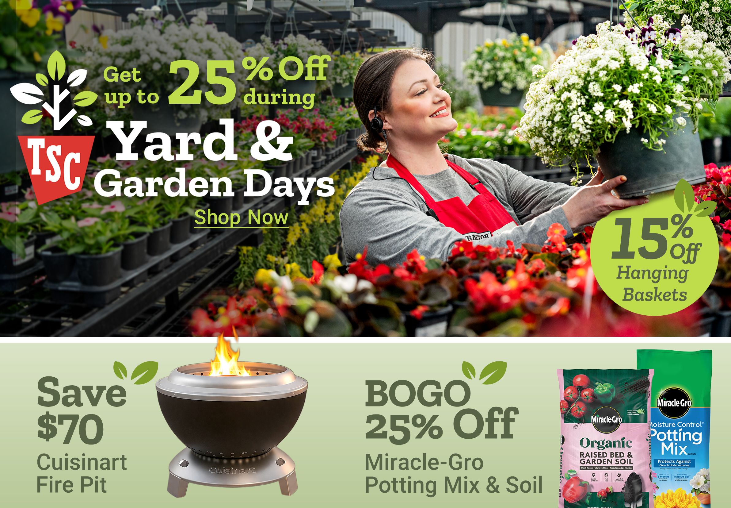 Get up to 25 percent off during Yard and Garden Days. 15 percent off hanging baskets. Shop now. Save 70 dollars Cuisinart fire pit. BOGO 25 percent off Miracle Gro potting mix and soil. 15 percent off home decor. A Tractor Supply Company employee in a red apron holds a hanging flower basket in a greenhouse surrounded by plants and flowers.