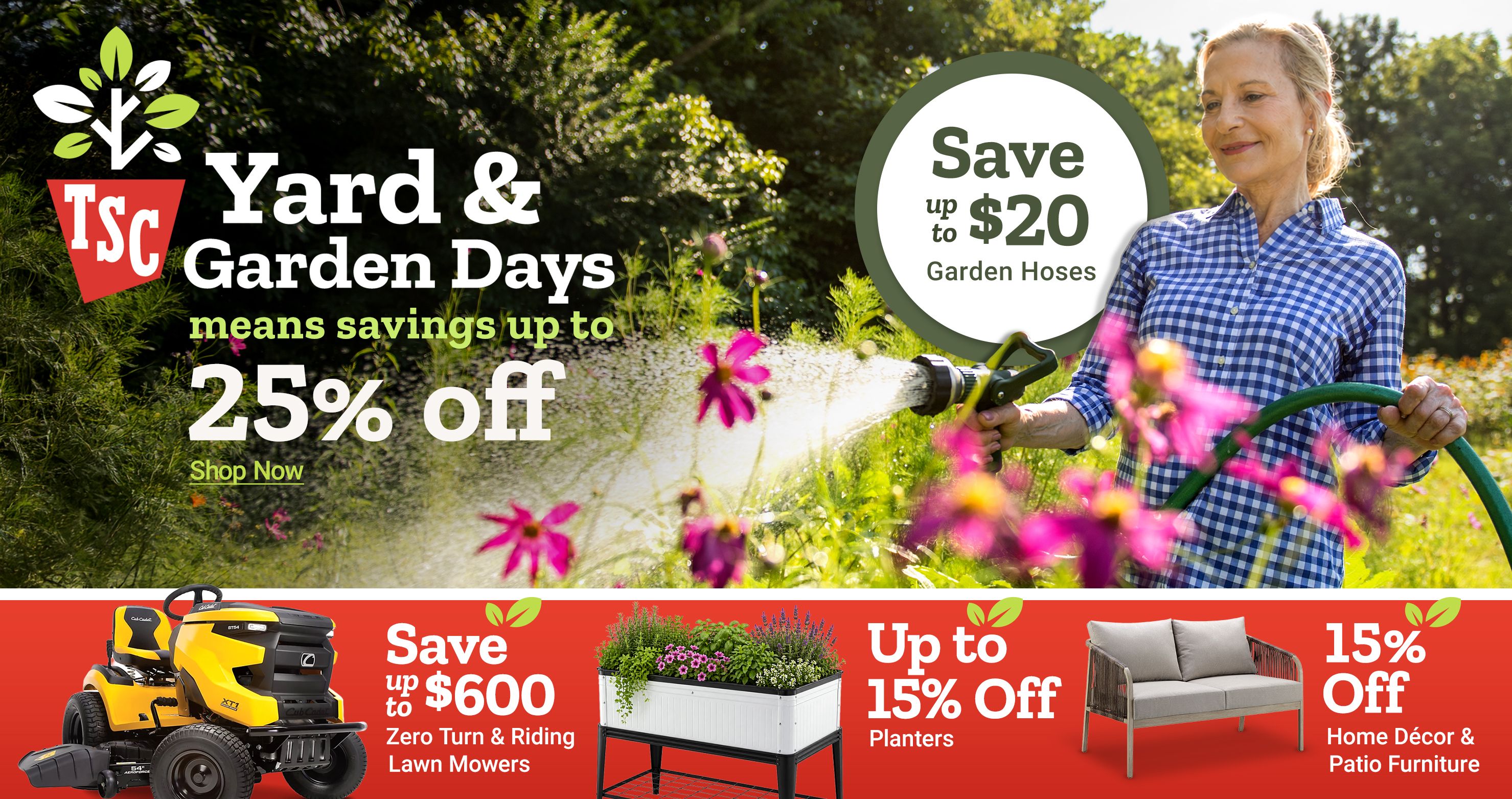 Tractor Supply Company Yard and Garden Days promotion. Save up to 25 percent off and up to 20 dollars on garden hoses. Image shows a woman watering flowers in a garden. Additional deals include save up to 600 dollars on zero turn and riding lawn mowers, up to 15 percent off planters, and 15 percent off home decor and patio furniture. Shop Now.