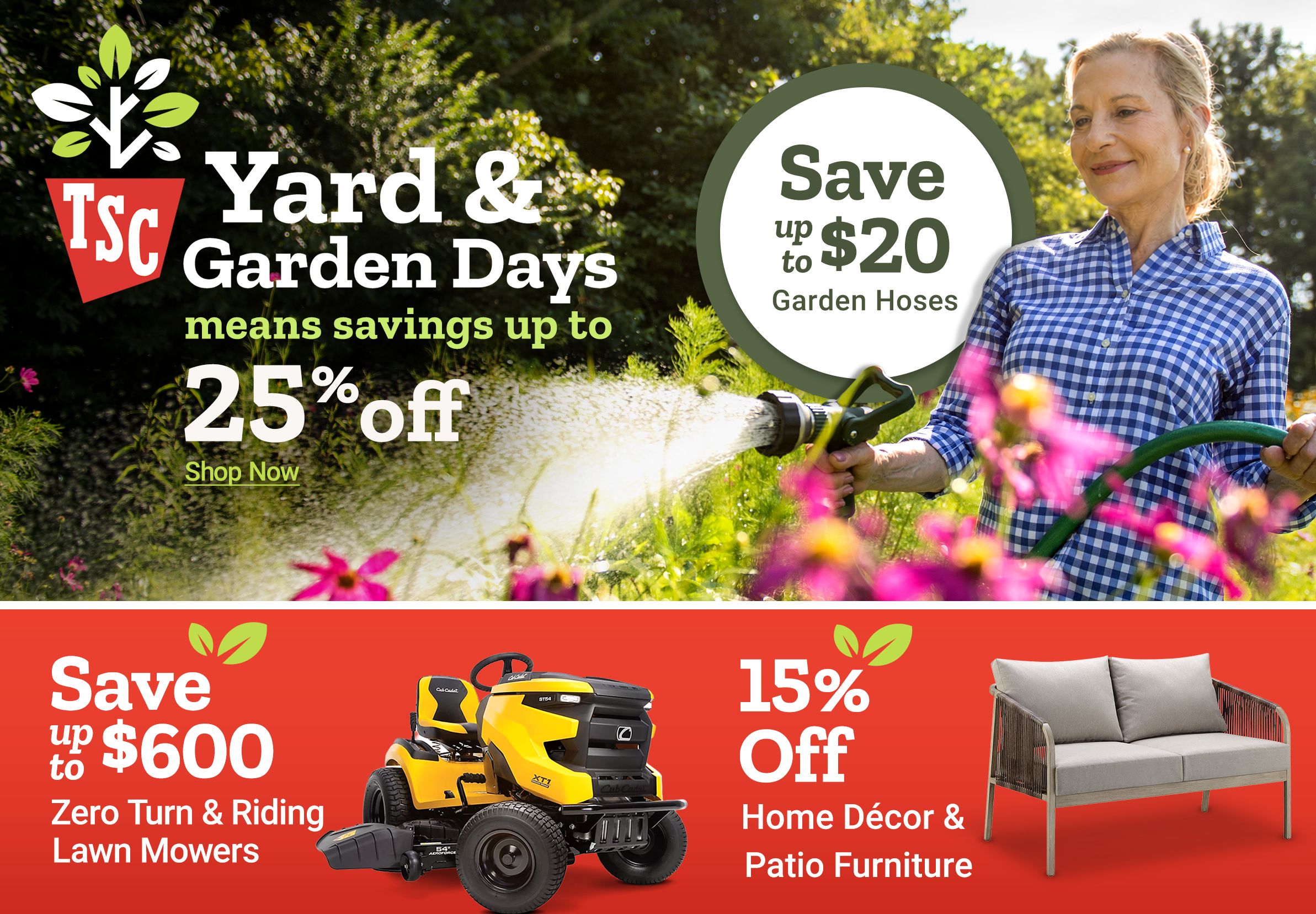 Tractor Supply Company Yard and Garden Days promotion. Save up to 25 percent off and up to 20 dollars on garden hoses. Image shows a woman watering flowers in a garden. Additional deals include save up to 600 dollars on zero turn and riding lawn mowers, up to 15 percent off planters, and 15 percent off home decor and patio furniture. Shop Now.