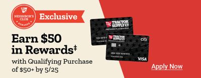 Tractor Supply Company Neighbor's Club Rewards. Exclusive. Earn 50 dollars in rewards with qualifying purchase of 50 dollars or more by May 25th. Apply now. Tractor Supply Company credit cards displayed.