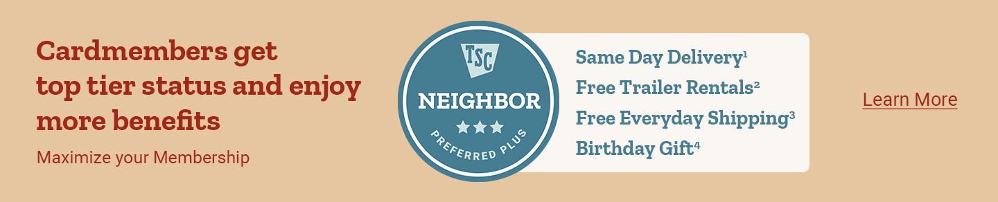 Cardmembers get top tier status and enjoy more benefits. Maximize your Membership. TSC Neighbor Preferred Plus. Same Day Delivery, Free Trailer Rentals, Free Everyday Shipping, Birthday Gift. Learn More