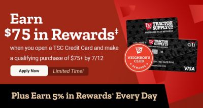 Earn $75 in Neighbor's Club Rewards when you open a Tractor Supply credit card and make a qualifying purchase of $75 or more by July 12. Limited-time offer. Plus earn 5% in Rewards every day with the TSC credit card.