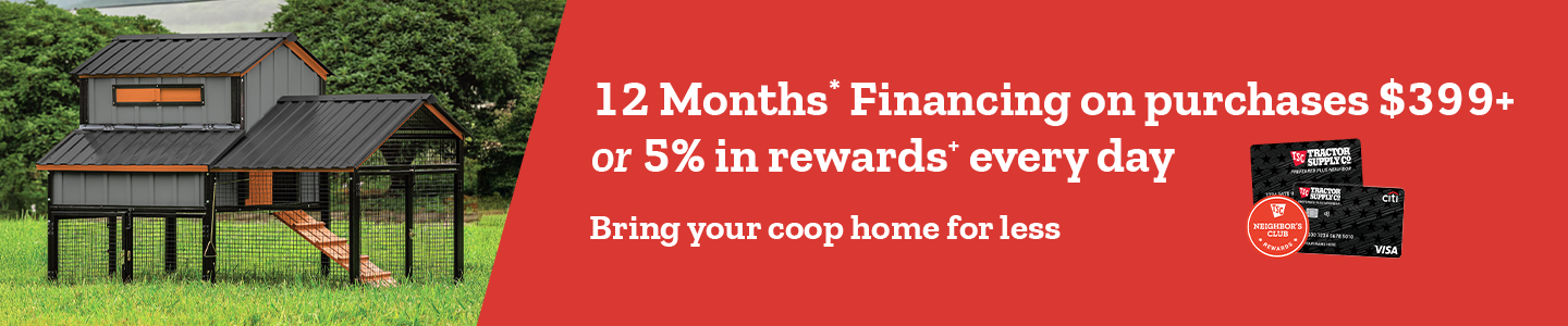 12 Months Financing on purchases $399 and above or 5% in rewards every day. Bring your coop home for less.