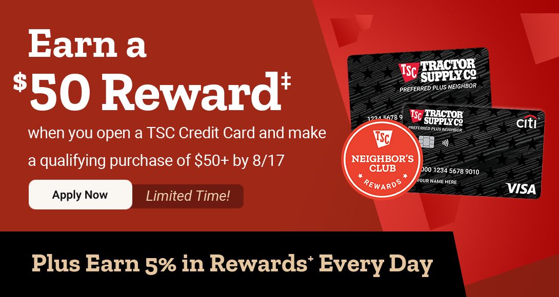 Promotional graphic for Tractor Supply Company’s credit card offer. Headline reads: "Earn a $50 Reward† when you open a TSC Credit Card and make a qualifying purchase of $50+ by 8/17." Includes a "Limited Time!" callout and an "Apply Now" button. The bottom banner highlights: "Plus Earn 5% in Rewards⁺ Every Day." The image also displays two TSC credit cards and a Neighbor’s Club Rewards badge.