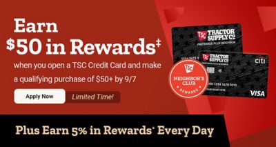 Limited-time offer: Earn $50 in rewards when you open a Tractor Supply credit card and make a qualifying purchase of $50 or more by September 7. Plus earn 5% in Neighbor's Club Rewards every day.