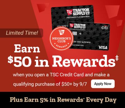 Limited-time offer: Earn $50 in rewards when you open a Tractor Supply credit card and make a qualifying purchase of $50 or more by September 7. Plus earn 5% in Neighbor's Club Rewards every day.