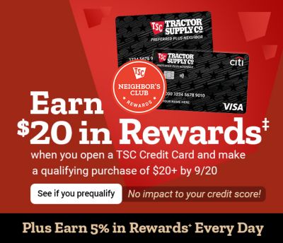 Tractor Supply Company credit card promotion. Earn 50 dollars in rewards when you open a TSC Credit Card and make a qualifying purchase of 50 dollars or more by September 7. See if you prequalify with no impact to your credit score. Plus earn 5 percent in rewards every day. Image shows TSC credit cards and Neighbor's Club Rewards logo.