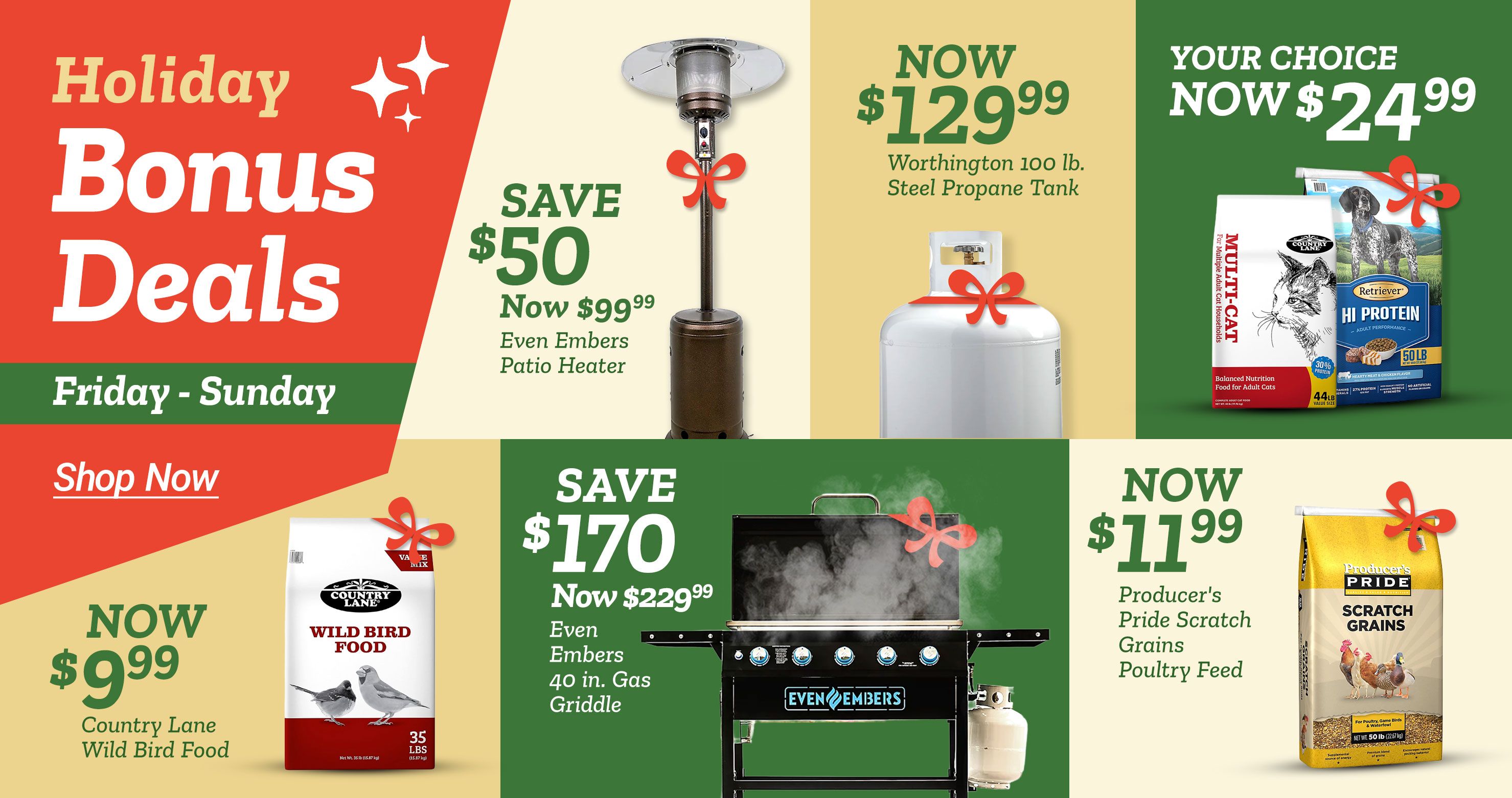Tractor Supply Company promotion. Holiday Bonus Deals Friday through Sunday. Save 50 dollars on Even Embers patio heater now 99.99. Worthington 100 lb steel propane tank now 129.99. Your choice 24.99 on pet food including Country Lane Multi Cat and Retriever Hi Protein 50 lb. Country Lane Wild Bird Food now 9.99. Save 170 dollars on Even Embers 40 inch gas griddle now 229.99. Producer's Pride Scratch Grains poultry feed now 11.99. Shop Now button displayed.