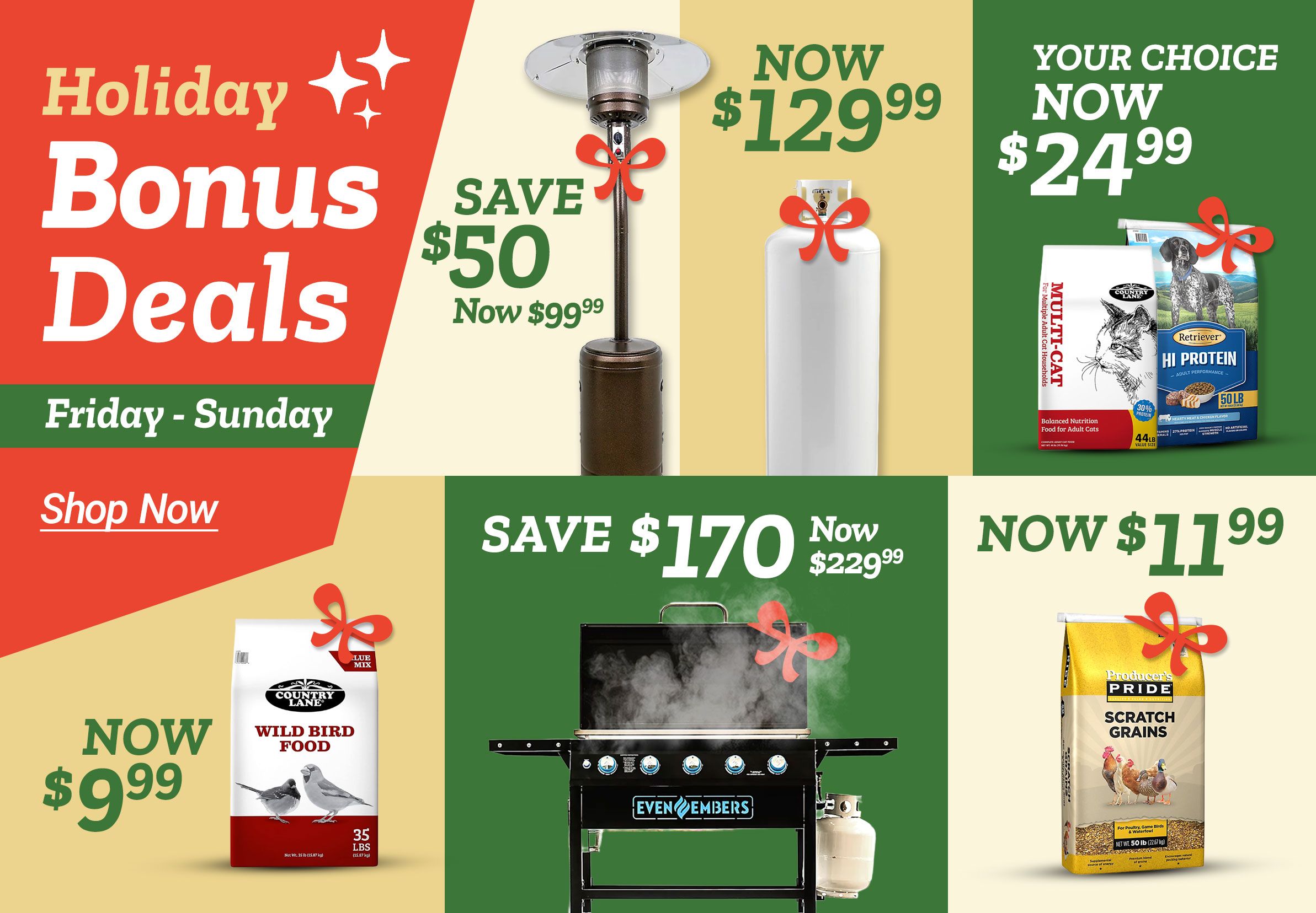 Tractor Supply Company promotion. Holiday Bonus Deals Friday through Sunday. Save 50 dollars on Even Embers patio heater now 99.99. Worthington 100 lb steel propane tank now 129.99. Your choice 24.99 on pet food including Country Lane Multi Cat and Retriever Hi Protein 50 lb. Country Lane Wild Bird Food now 9.99. Save 170 dollars on Even Embers 40 inch gas griddle now 229.99. Producer's Pride Scratch Grains poultry feed now 11.99. Shop Now button displayed.