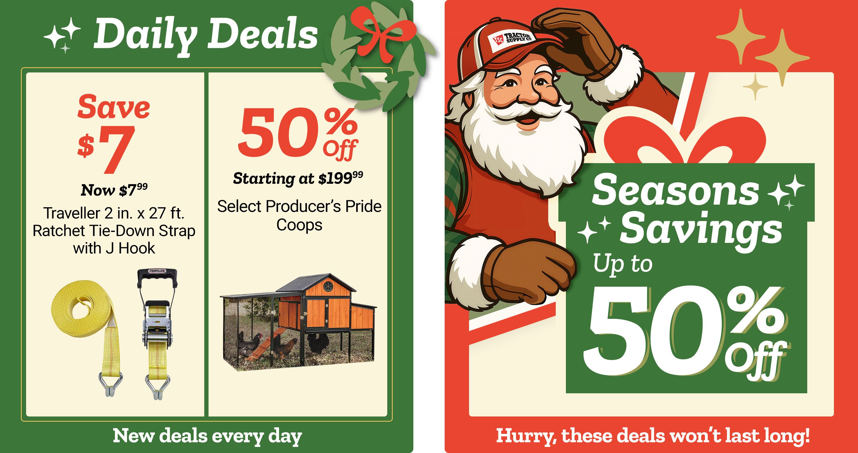 Tractor Supply Company promotion. Daily Deals include Traveller 2 inch by 27 foot ratchet tie down strap with J hook now 7.99, save 7 dollars, and 50 percent off select Producer's Pride coops starting at 199.99. Seasons Savings offer up to 50 percent off select items. Image features Santa illustration and festive graphics. Text reads New deals every day and Hurry, these deals won't last long.