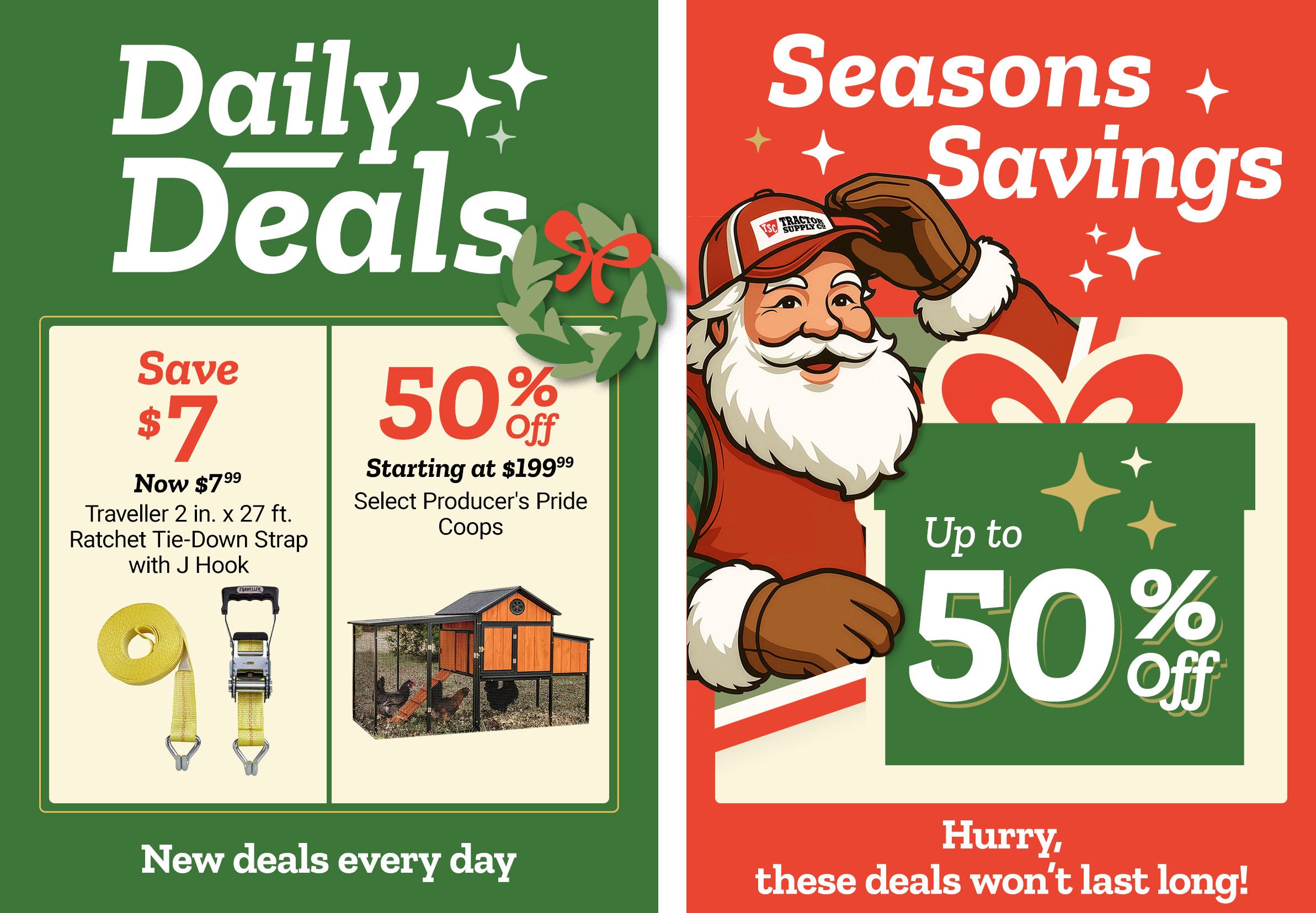 Tractor Supply Company promotion. Daily Deals include Traveller 2 inch by 27 foot ratchet tie down strap with J hook now 7.99, save 7 dollars, and 50 percent off select Producer's Pride coops starting at 199.99. Seasons Savings offer up to 50 percent off select items. Image features Santa illustration and festive graphics. Text reads New deals every day and Hurry, these deals won't last long.