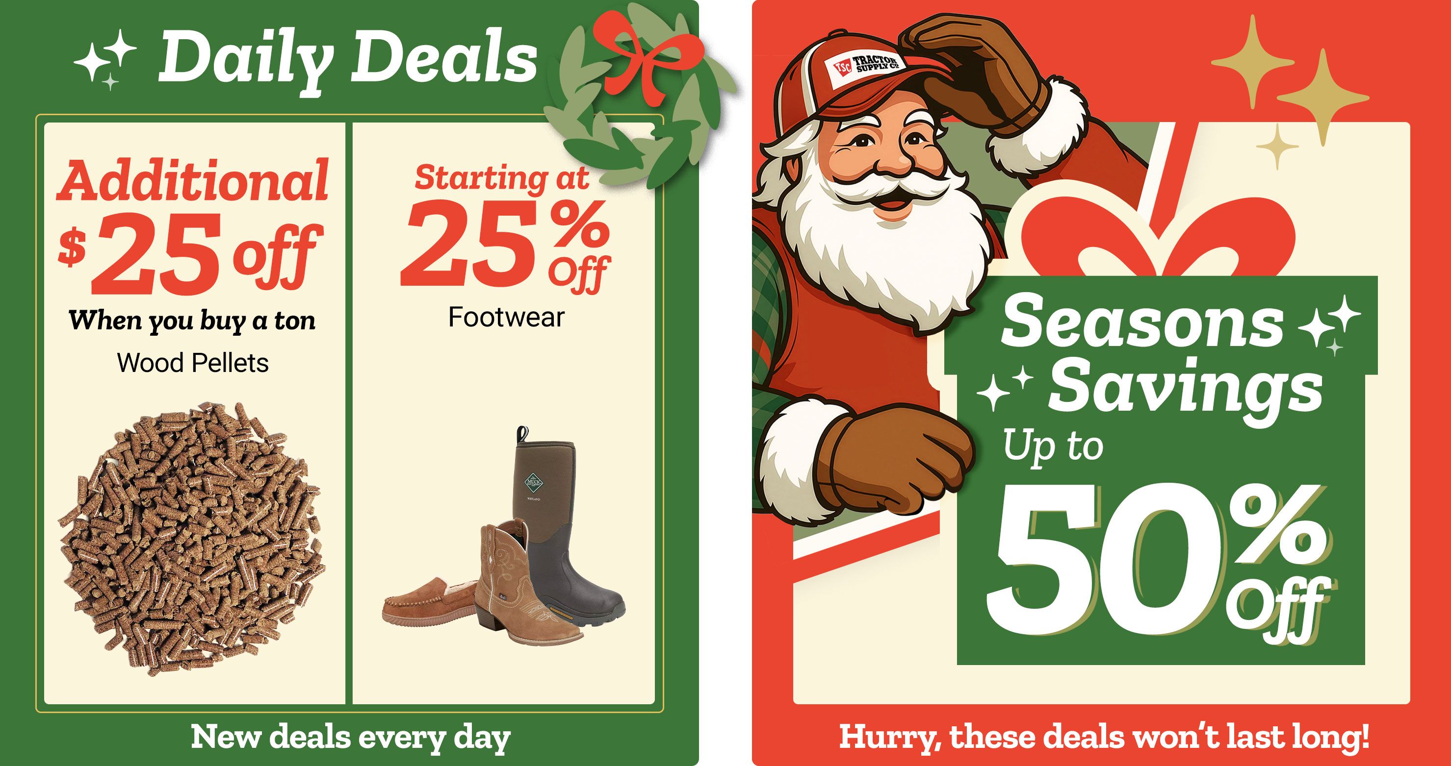 Tractor Supply Company promotion. Daily Deals include an additional 25 dollars off wood pellets when you buy a ton, and men's and women's footwear starting at 25 percent off. Seasons Savings offer up to 50 percent off select items. Image features Santa illustration and festive graphics. Text reads New deals every day and Hurry, these deals won't last long.