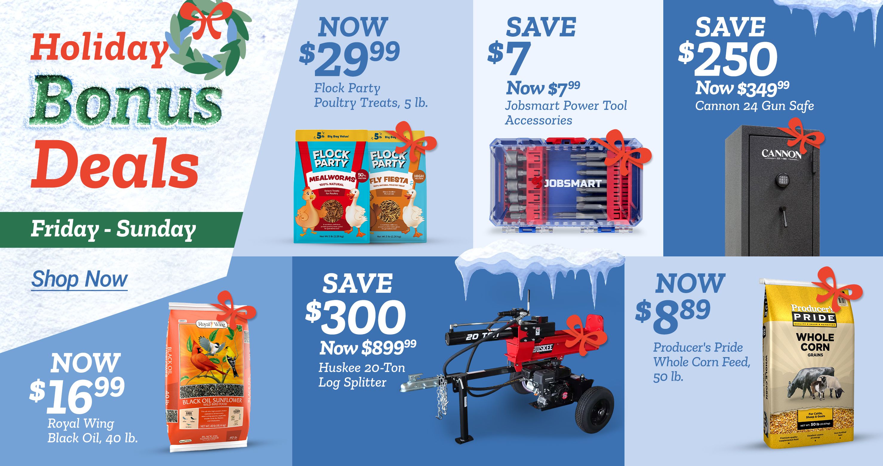 Holiday Bonus Deals banner with a wreath graphic and text that reads Friday – Sunday and Shop Now. Multiple product offers displayed on a blue and white winter-themed background with snow and icicles. Top left offer shows Now 29 dollars and 99 cents for Flock Party Poultry Treats, 5 lb., with two bags shown featuring cartoon chickens. Top middle offer reads Save 7 dollars, now 7 dollars and 99 cents, Jobsmart Power Tool Accessories, with an image of a clear and blue bit set. Top right offer reads Save 250 dollars, now 349 dollars and 99 cents, Cannon 24 Gun Safe, with an image of a tall black safe. Bottom left offer reads Now 16 dollars and 99 cents, Royal Wing Black Oil, 40 lb., with an orange bag featuring birds. Bottom middle offer reads Save 300 dollars, now 899 dollars and 99 cents, Huskee 20-Ton Log Splitter, with an image of a red and black log splitter under icicles. Bottom right offer reads Now 8 dollars and 89 cents, Producer’s Pride Whole Corn Feed, 50 lb., with a yellow bag featuring farm animals.