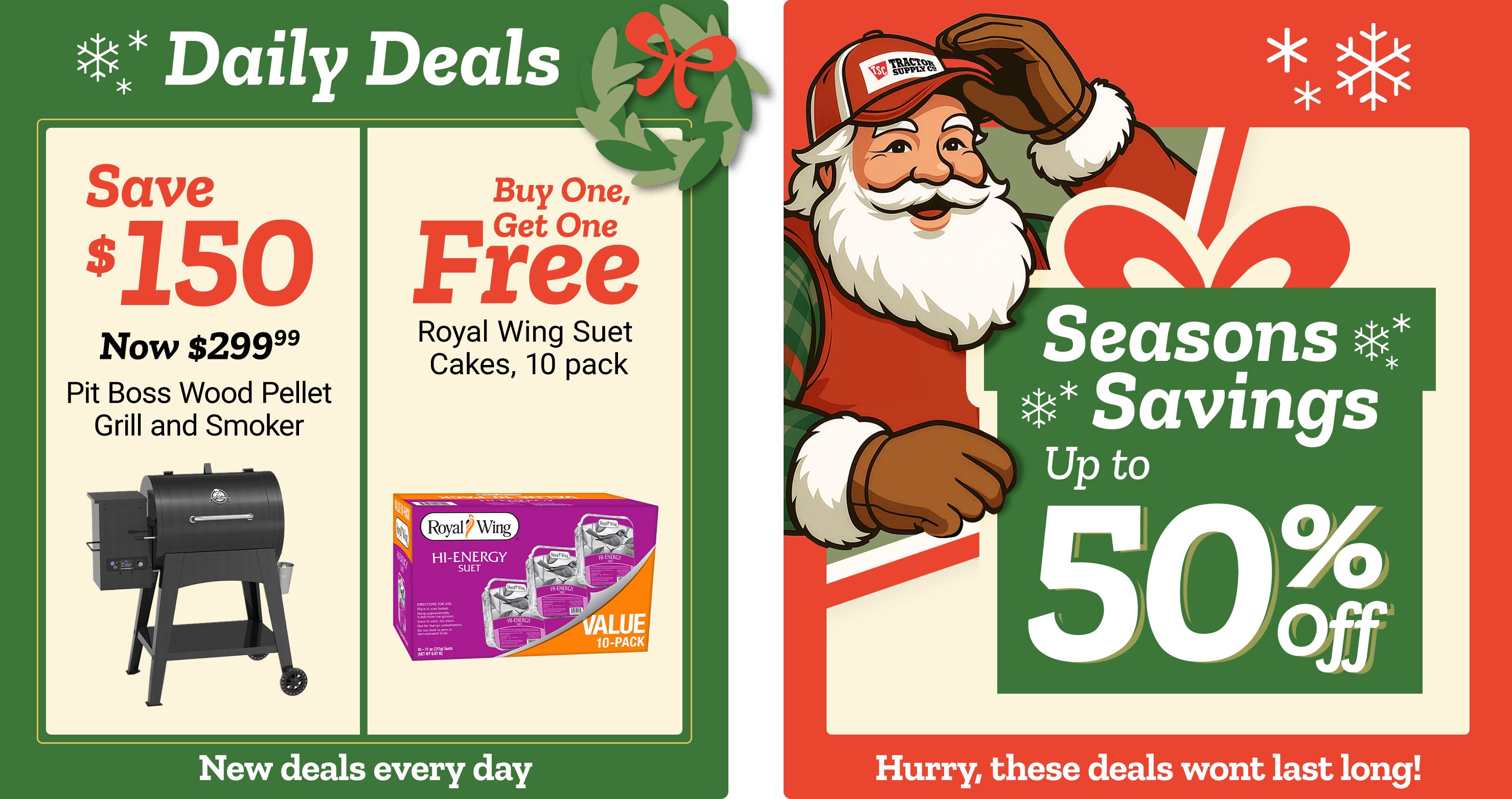 Tractor Supply Company promotion. Daily Deals include save 150 dollars on Pit Boss wood pellet grill and smoker now 299.99 and buy one get one free Royal Wing suet cakes 10 pack. Seasons Savings offer up to 50 percent off select items. Image features Santa illustration with festive snowflakes. Text reads New deals every day and Hurry, these deals won't last long.